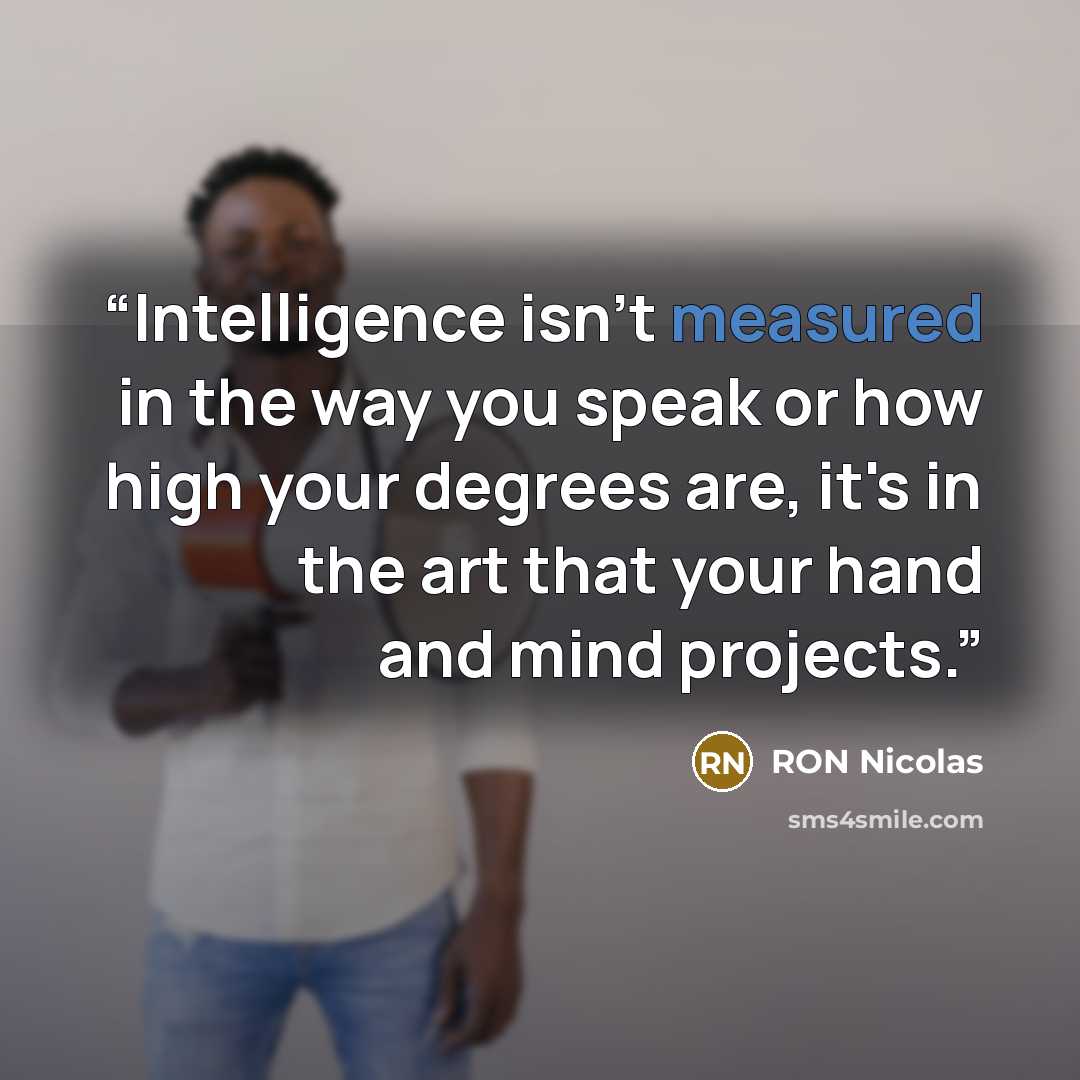 “Intelligence isn't measured in the way you speak or how high your degrees are, it's in the art that your hand and mind projects.” quote by RON Nicolas