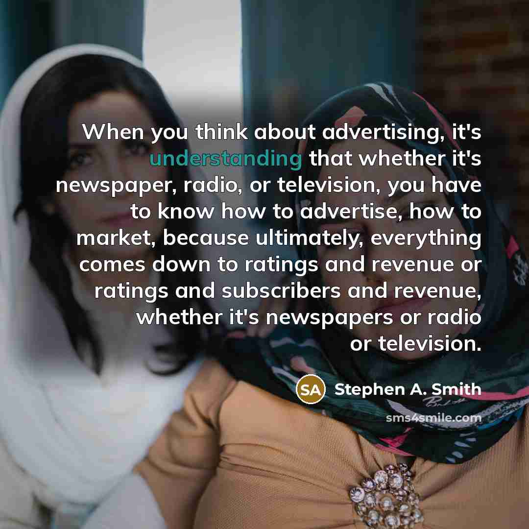 “When you think about advertising, it's understanding that whether it's newspaper, radio, or television, you have to know how to advertise, how to market, because ultimately, everything comes down to ratings and revenue or ratings and subscribers and revenue, whether it's newspapers or radio or…” quote by Stephen A. Smith