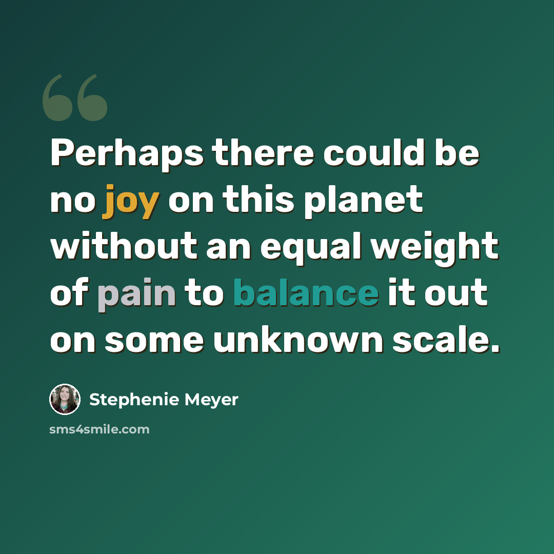 “Perhaps there could be no joy on this planet without an equal weight of pain to balance it out on some unknown scale.” quote by Stephenie Meyer