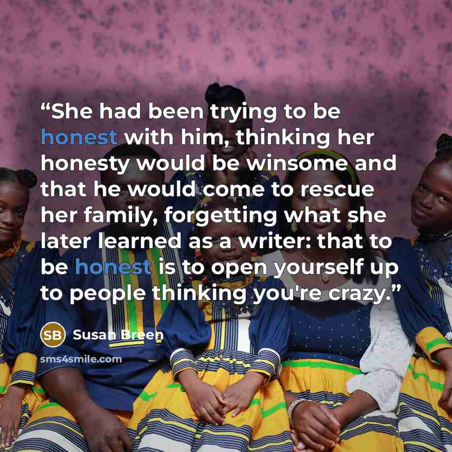 “She had been trying to be honest with him, thinking her honesty would be winsome and that he would come to rescue her family, forgetting what she later learned as a writer: that to be honest is to open yourself up to people thinking you're crazy.” quote by Susan Breen