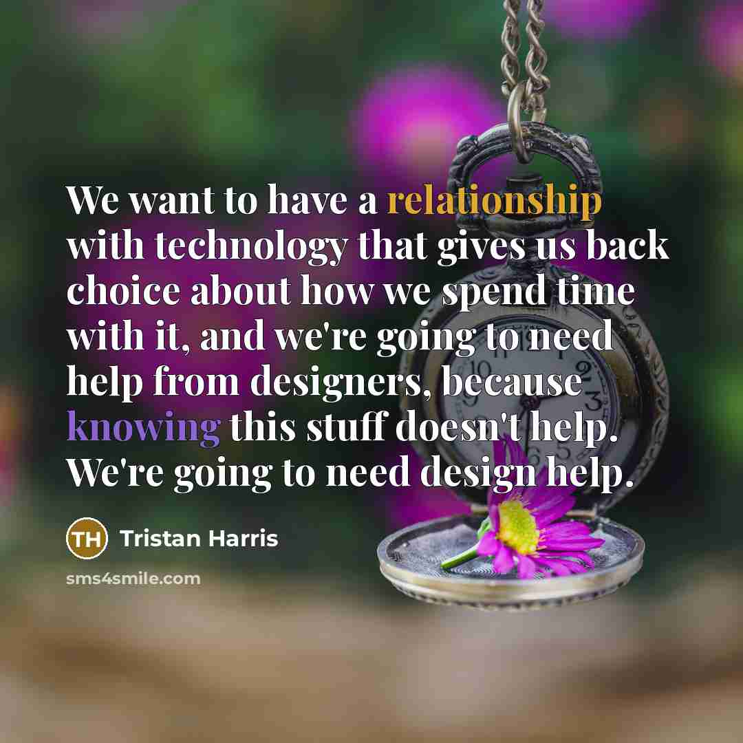 “We want to have a relationship with technology that gives us back choice about how we spend time with it, and we're going to need help from designers, because knowing this stuff doesn't help. We're going to need design help.” quote by Tristan Harris