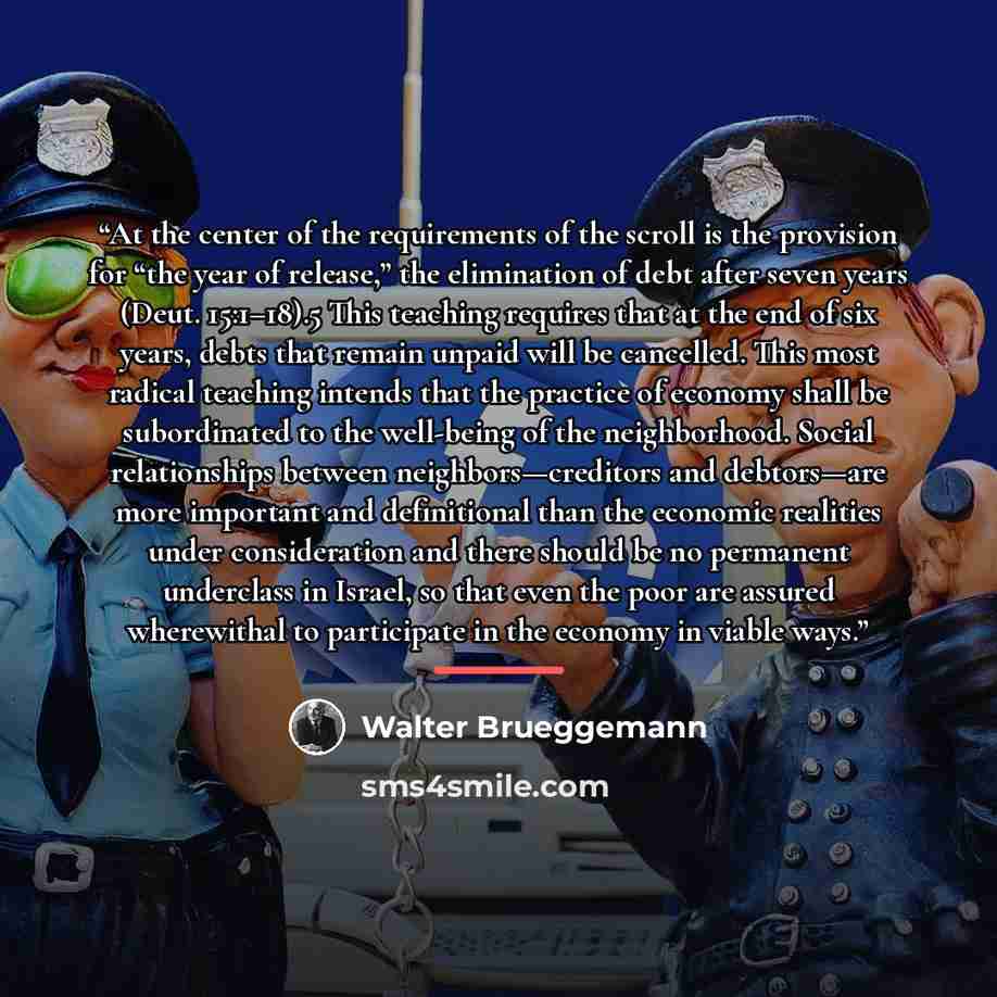 “At the center of the requirements of the scroll is the provision for “the year of release,” the elimination of debt after seven years (Deut. 15:1–18).5 This teaching requires that at the end of six years, debts that remain unpaid will be cancelled. This most radical teaching intends that the…” quote by Walter Brueggemann