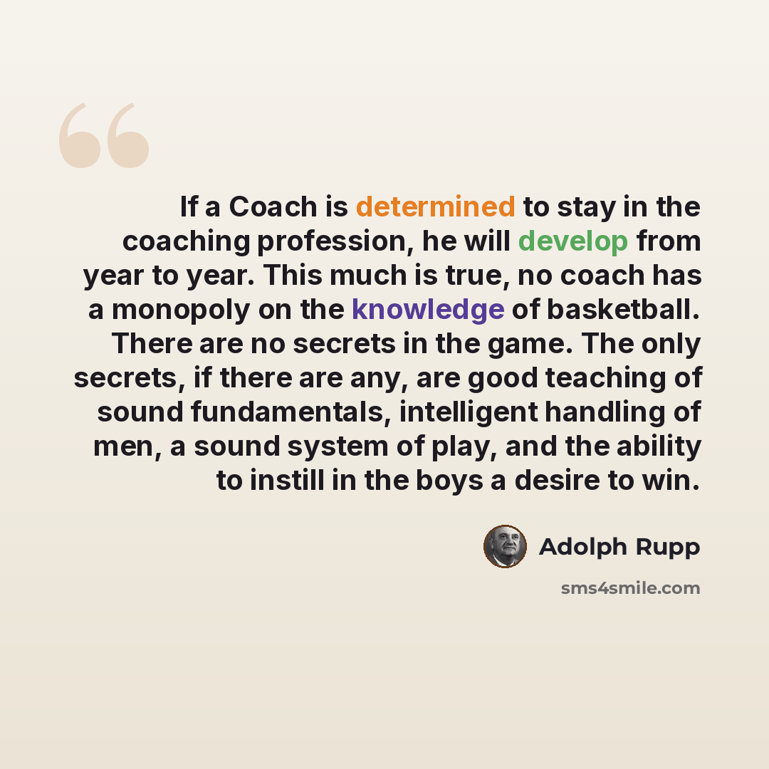 “If a Coach is determined to stay in the coaching profession, he will develop from year to year. This much is true, no coach has a monopoly on the knowledge of basketball. There are no secrets in the game. The only secrets, if there are any, are good teaching of sound fundamentals, intelligent…” quote by Adolph Rupp