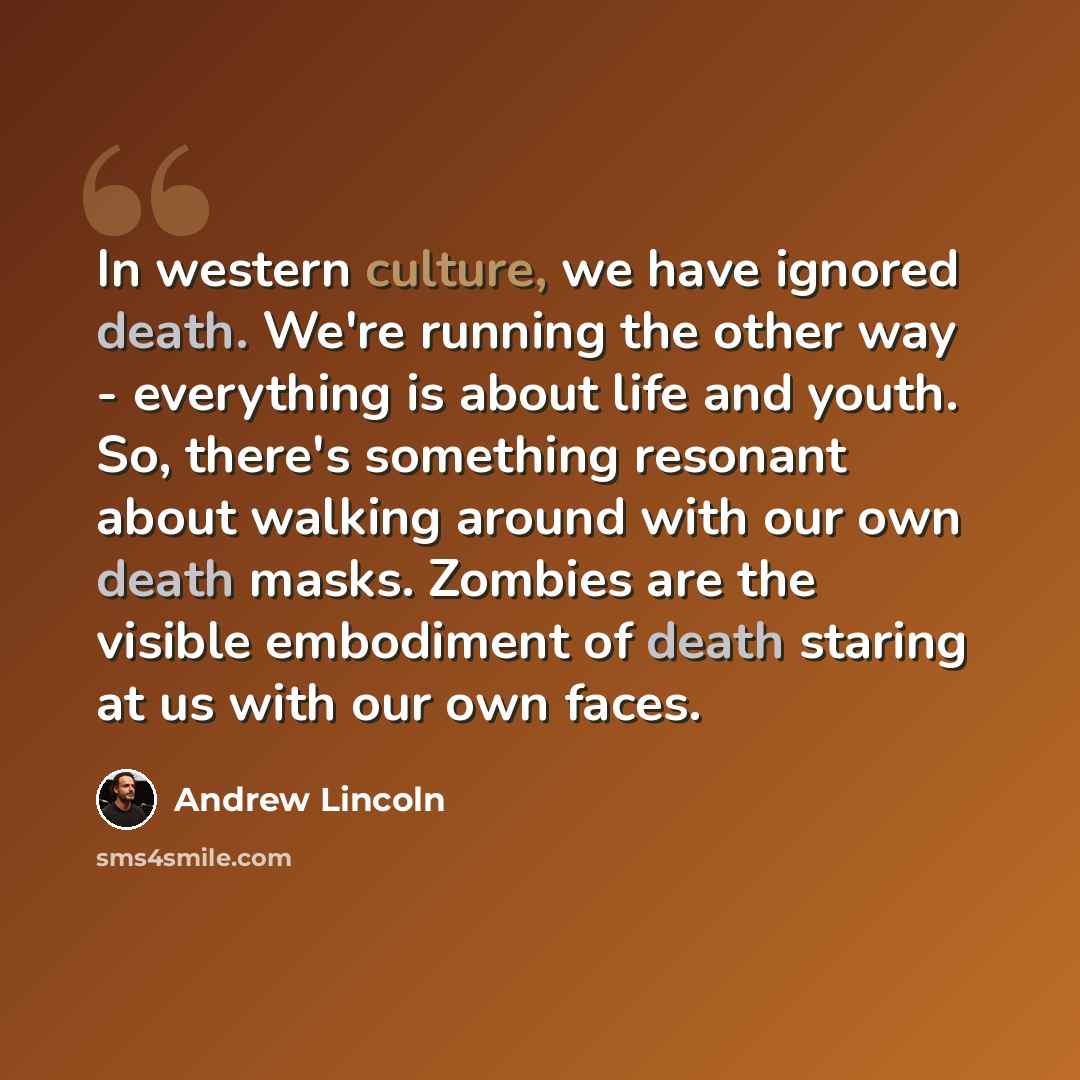 “In western culture, we have ignored death. We're running the other way - everything is about life and youth. So, there's something resonant about walking around with our own death masks. Zombies are the visible embodiment of death staring at us with our own faces.” quote by Andrew Lincoln