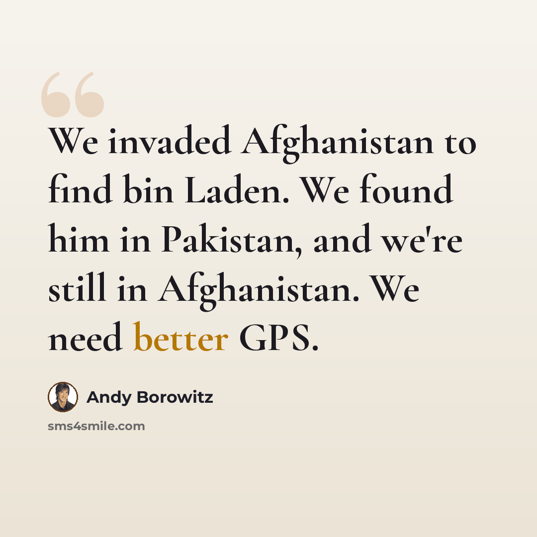 “We invaded Afghanistan to find bin Laden. We found him in Pakistan, and we're still in Afghanistan. We need better GPS.” quote by Andy Borowitz