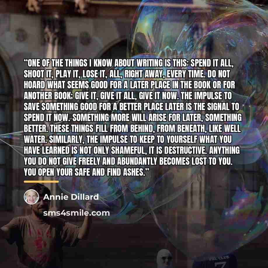 “One of the things I know about writing is this: spend it all, shoot it, play it, lose it, all, right away, every time. Do not hoard what seems good for a later place in the book or for another book; give it, give it all, give it now. The impulse to save something good for a better place later is…” quote by Annie Dillard