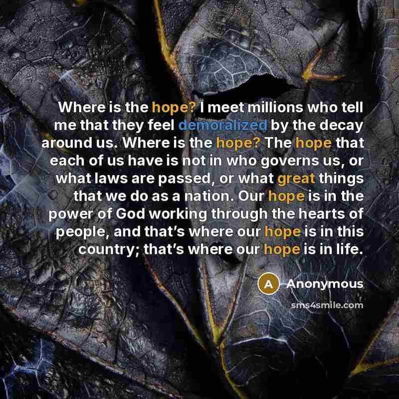 “Where is the hope? I meet millions who tell me that they feel demoralized by the decay around us. Where is the hope? The hope that each of us have is not in who governs us, or what laws are passed, or what great things that we do as a nation. Our hope is in the power of God working through the…” quote by Anonymous