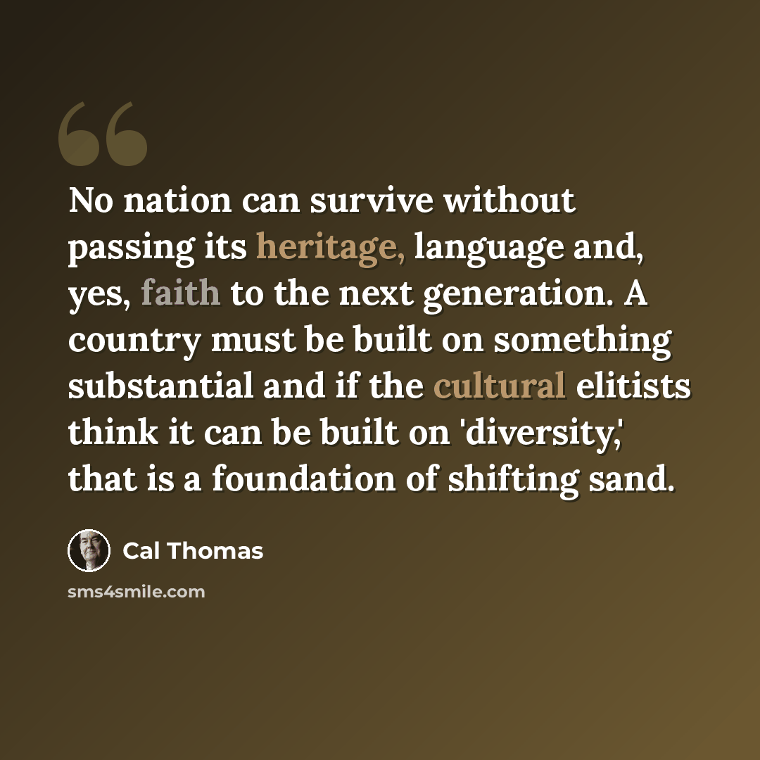 “No nation can survive without passing its heritage, language and, yes, faith to the next generation. A country must be built on something substantial and if the cultural elitists think it can be built on 'diversity,' that is a foundation of shifting sand.” quote by Cal Thomas