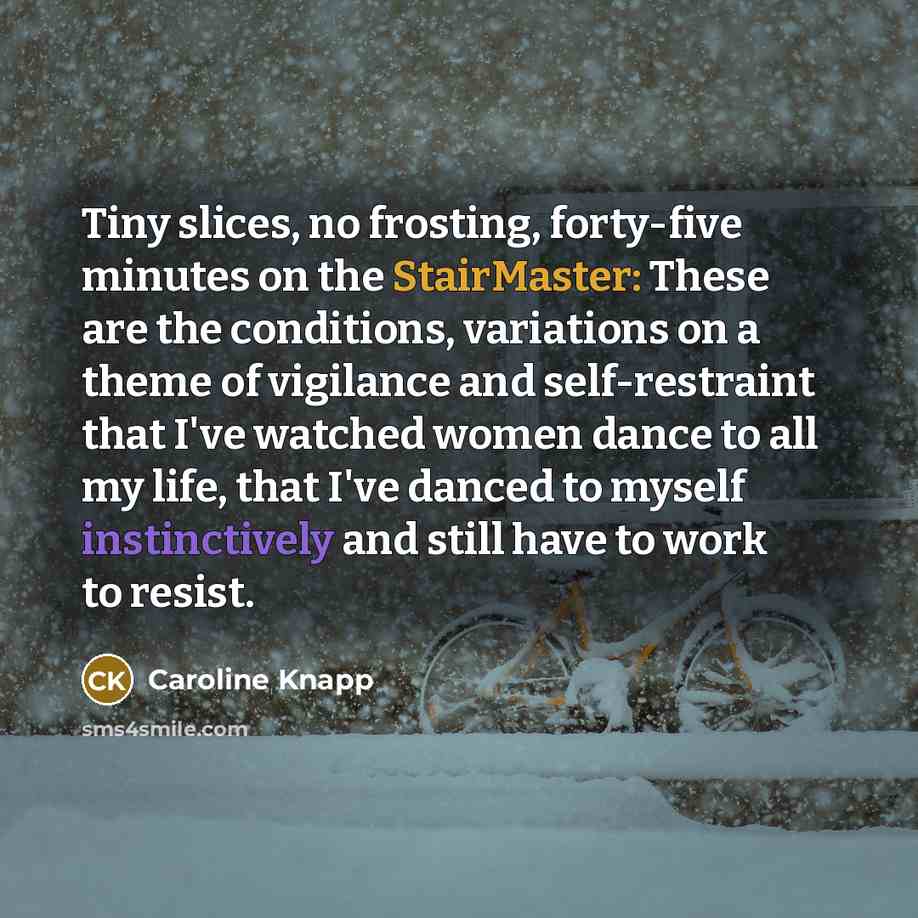 “Tiny slices, no frosting, forty-five minutes on the StairMaster: These are the conditions, variations on a theme of vigilance and self-restraint that I've watched women dance to all my life, that I've danced to myself instinctively and still have to work to resist.” quote by Caroline Knapp
