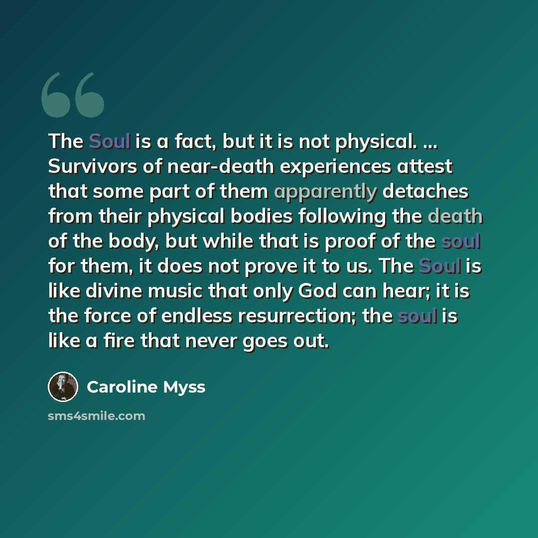 “The Soul is a fact, but it is not physical. ... Survivors of near-death experiences attest that some part of them apparently detaches from their physical bodies following the death of the body, but while that is proof of the soul for them, it does not prove it to us. The Soul is like divine music…” quote by Caroline Myss
