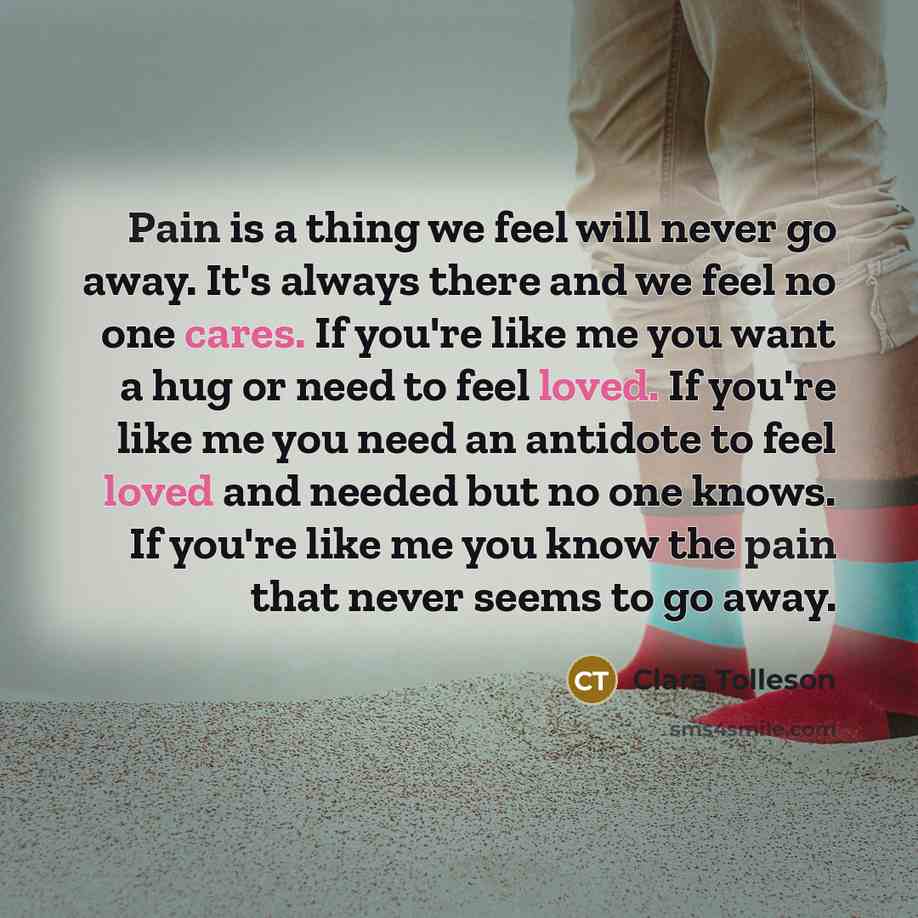 “Pain is a thing we feel will never go away. It's always there and we feel no one cares. If you're like me you want a hug or need to feel loved. If you're like me you need an antidote to feel loved and needed but no one knows. If you're like me you know the pain that never seems to go away.” quote by Clara Tolleson