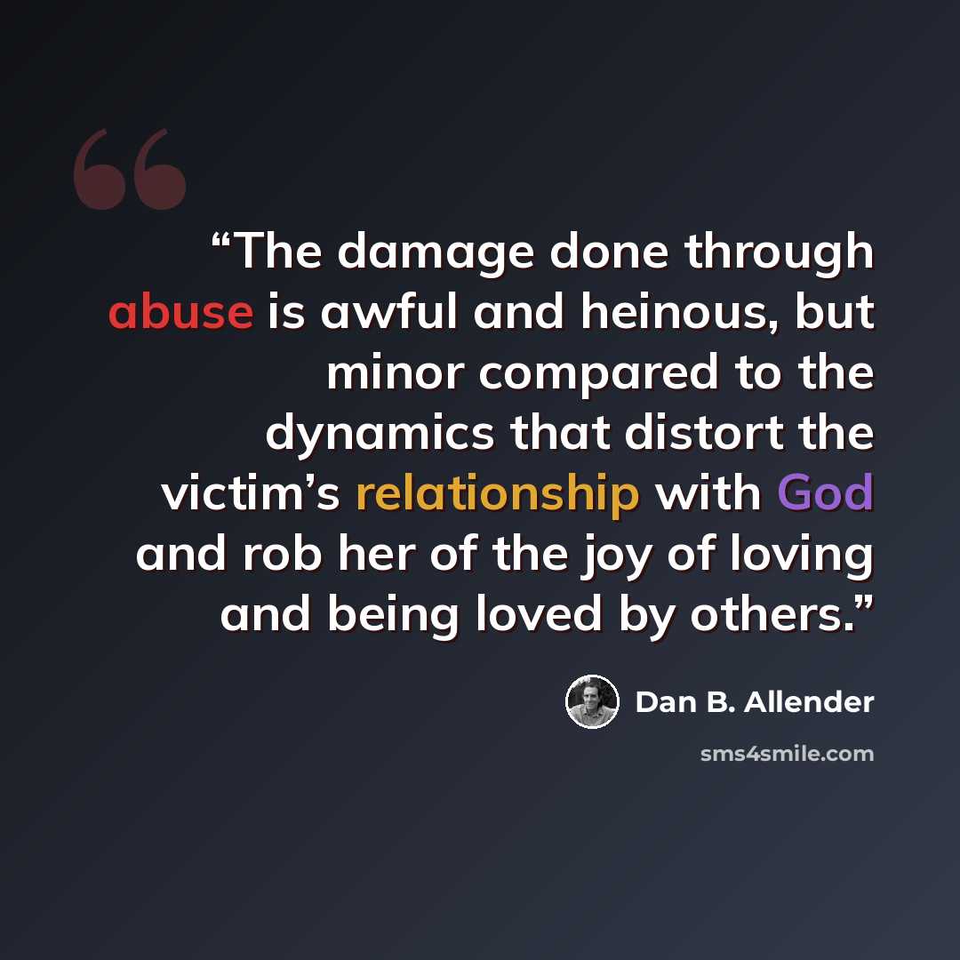 “The damage done through abuse is awful and heinous, but minor compared to the dynamics that distort the victim’s relationship with God and rob her of the joy of loving and being loved by others.” quote by Dan B. Allender