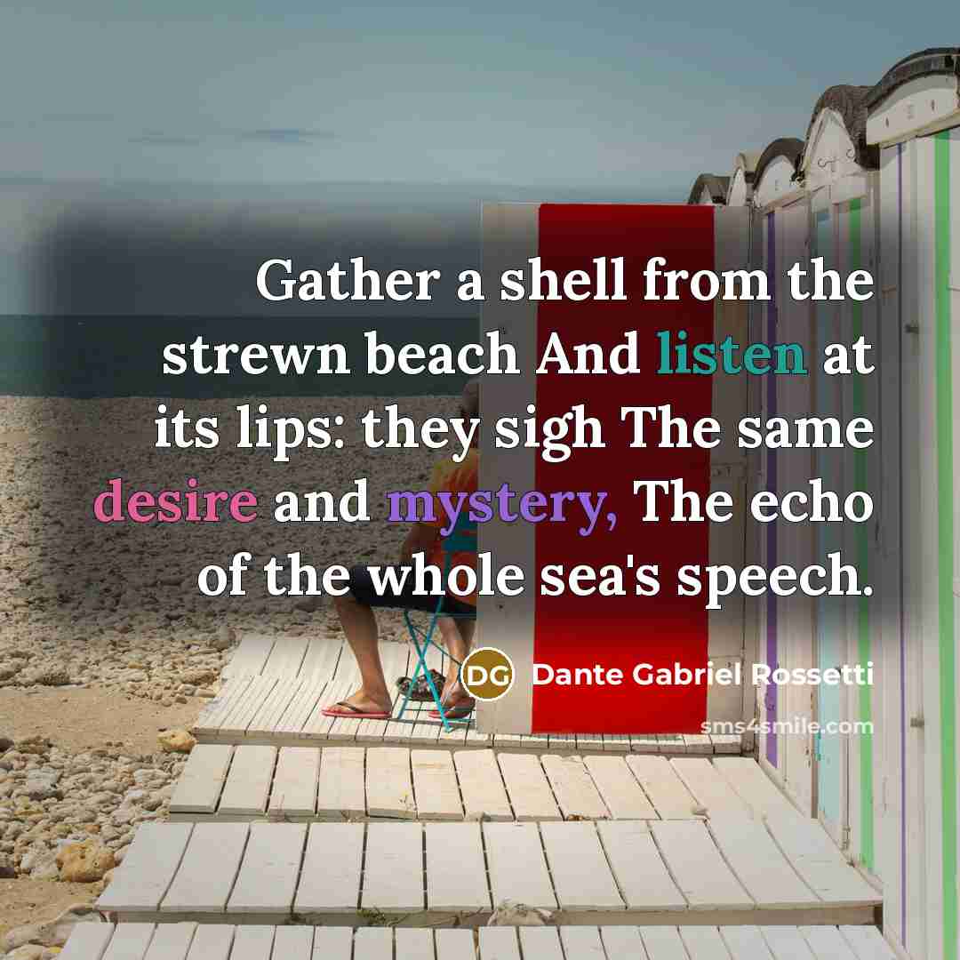 “Gather a shell from the strewn beach And listen at its lips: they sigh The same desire and mystery, The echo of the whole sea's speech.” quote by Dante Gabriel Rossetti