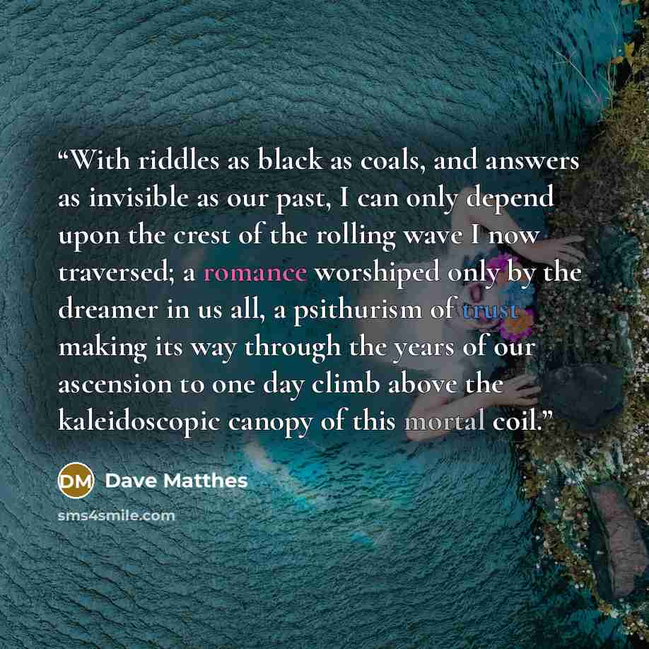 “With riddles as black as coals, and answers as invisible as our past, I can only depend upon the crest of the rolling wave I now traversed; a romance worshiped only by the dreamer in us all, a psithurism of trust making its way through the years of our ascension to one day climb above the…” quote by Dave Matthes