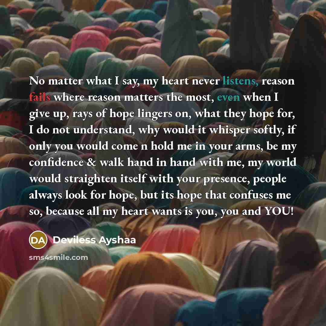“No matter what I say, my heart never listens, reason fails where reason matters the most, even when I give up, rays of hope lingers on, what they hope for, I do not understand, why would it whisper softly, if only you would come n hold me in your arms, be my confidence & walk hand in hand with me…” quote by Deviless Ayshaa