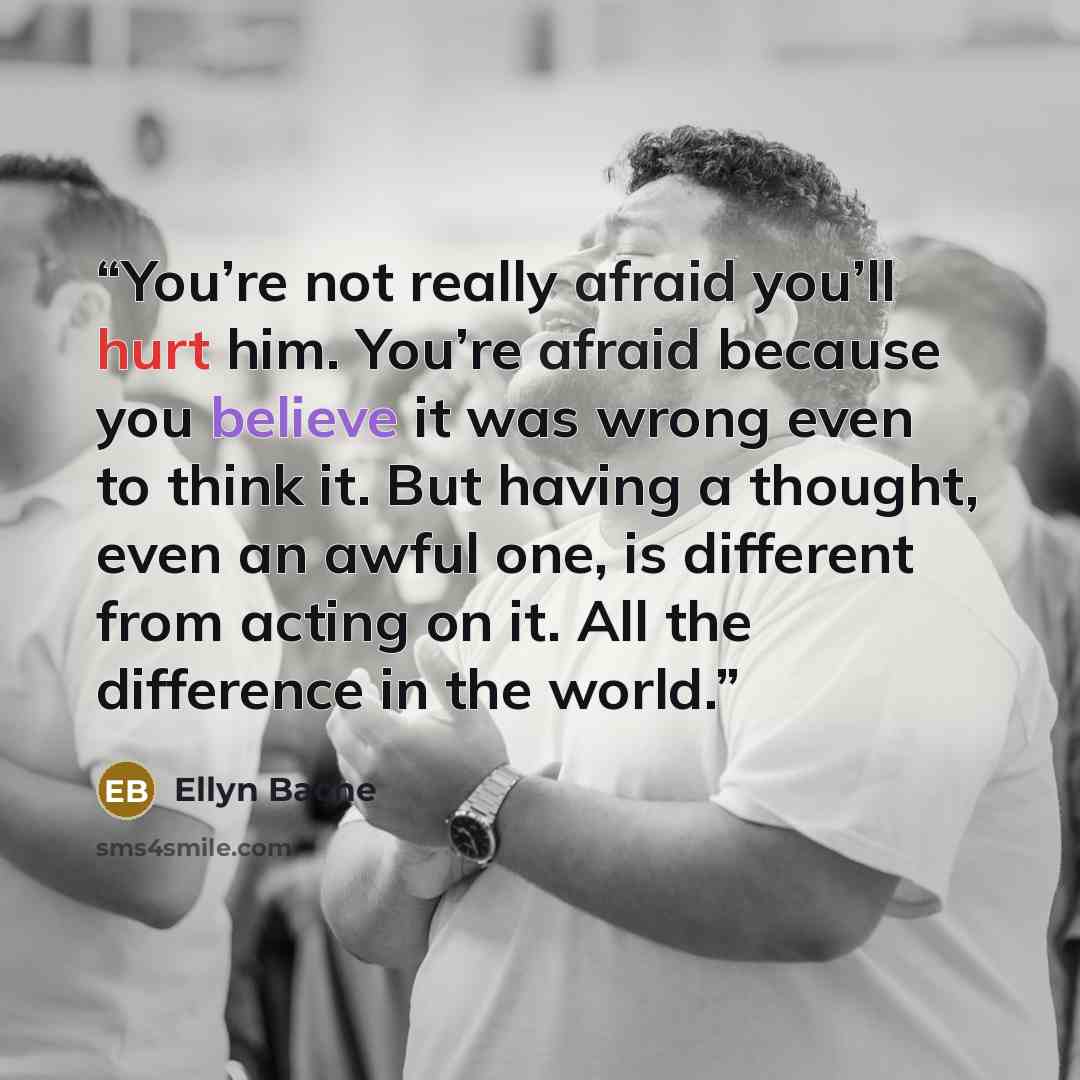 “You’re not really afraid you’ll hurt him. You’re afraid because you believe it was wrong even to think it. But having a thought, even an awful one, is different from acting on it. All the difference in the world.” quote by Ellyn Bache