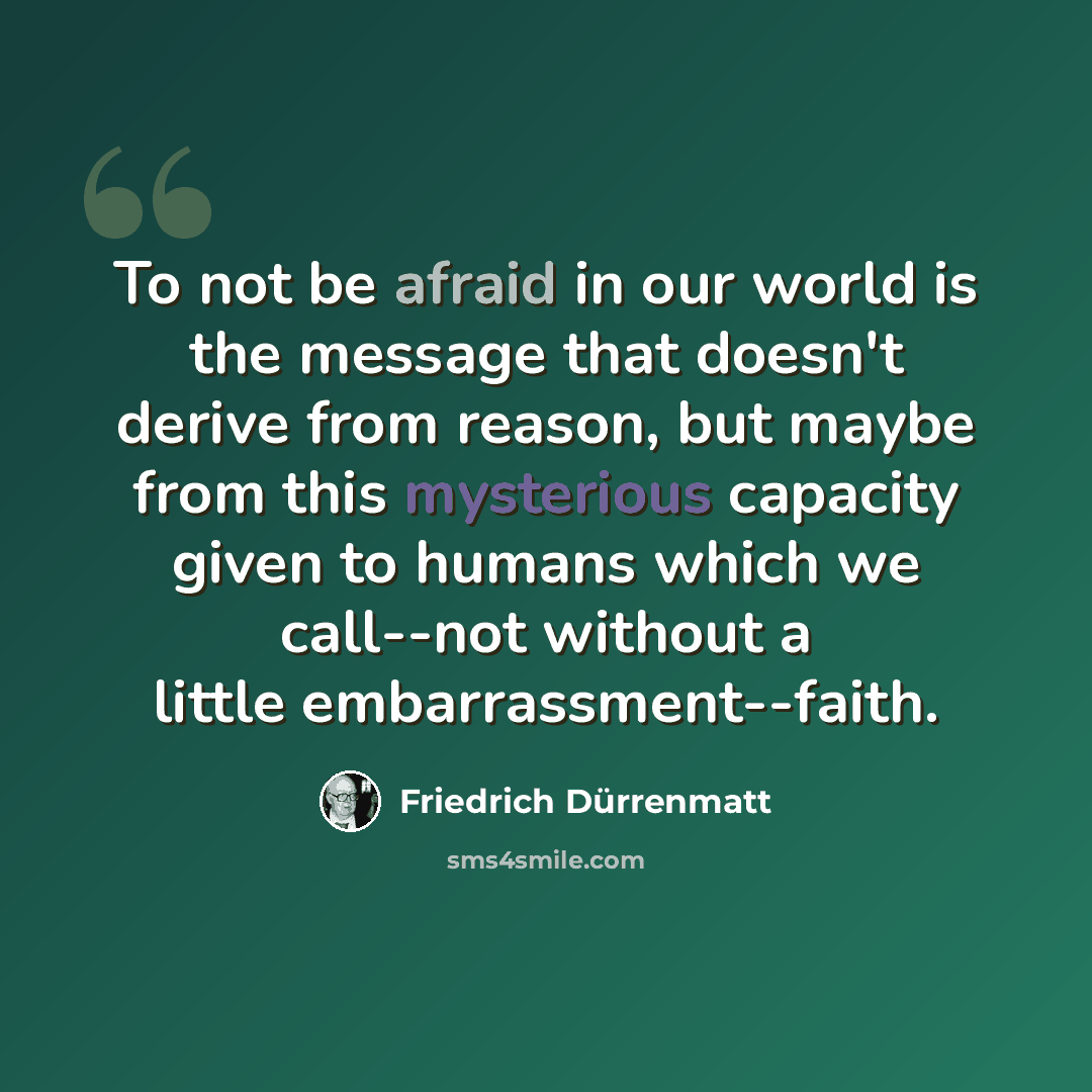 “To not be afraid in our world is the message that doesn't derive from reason, but maybe from this mysterious capacity given to humans which we call--not without a little embarrassment--faith.” quote by Friedrich Durrenmatt