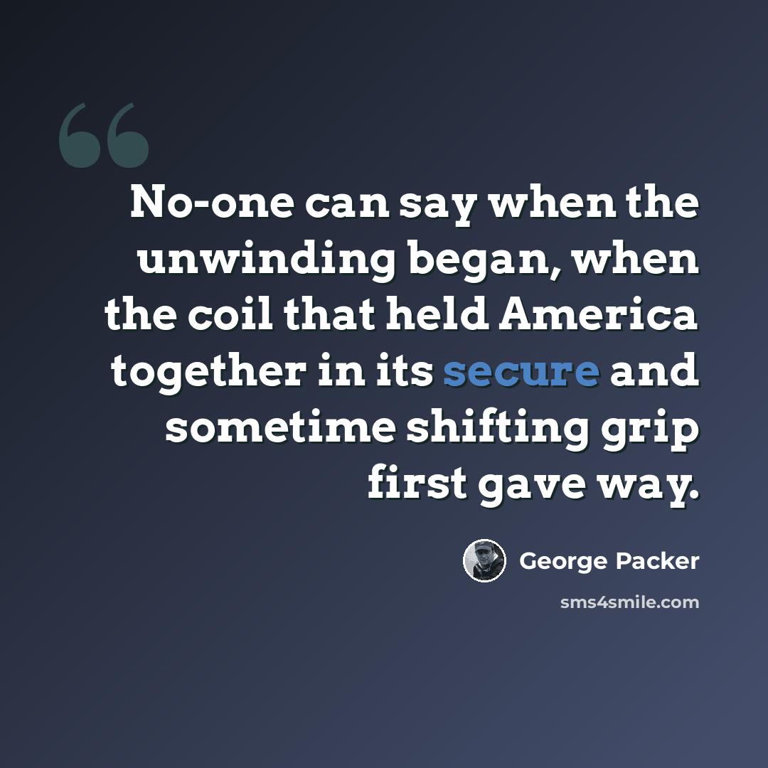 “No-one can say when the unwinding began, when the coil that held America together in its secure and sometime shifting grip first gave way.” quote by George Packer