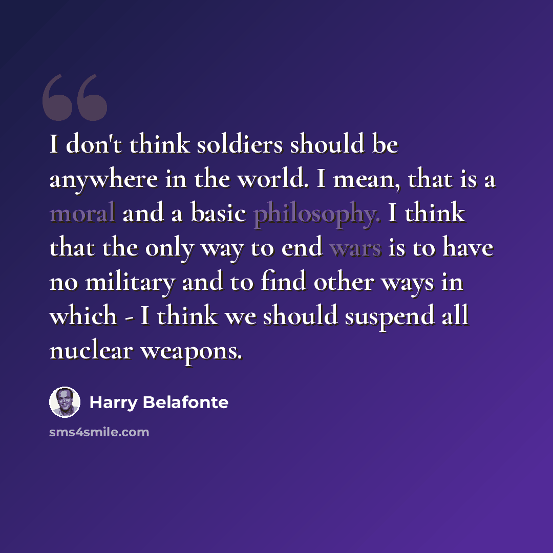 “I don't think soldiers should be anywhere in the world. I mean, that is a moral and a basic philosophy. I think that the only way to end wars is to have no military and to find other ways in which - I think we should suspend all nuclear weapons.” quote by Harry Belafonte