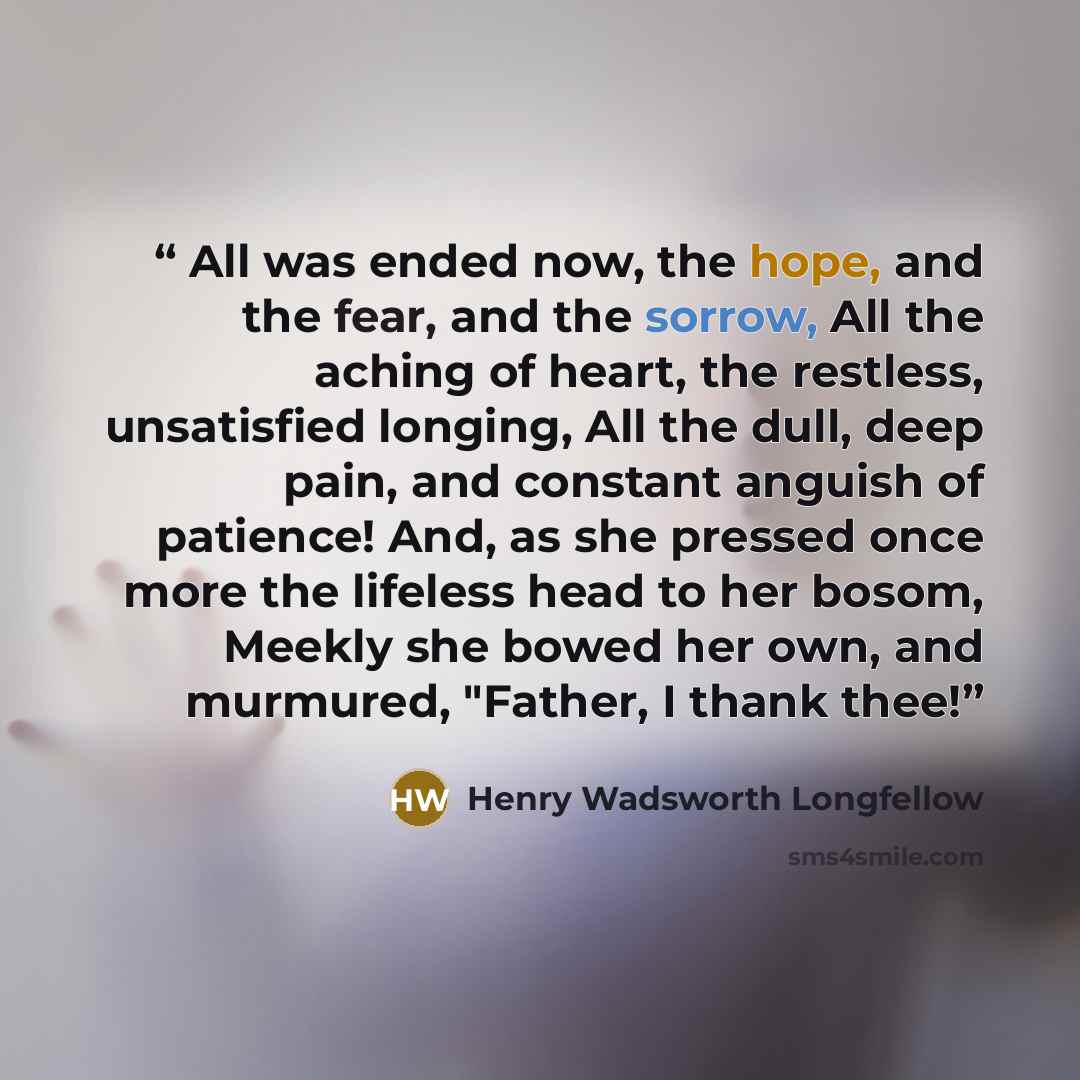 “All was ended now, the hope, and the fear, and the sorrow, All the aching of heart, the restless, unsatisfied longing, All the dull, deep pain, and constant anguish of patience! And, as she pressed once more the lifeless head to her bosom, Meekly she bowed her own, and murmured, "Father, I thank…” quote by Henry Wadsworth Longfellow