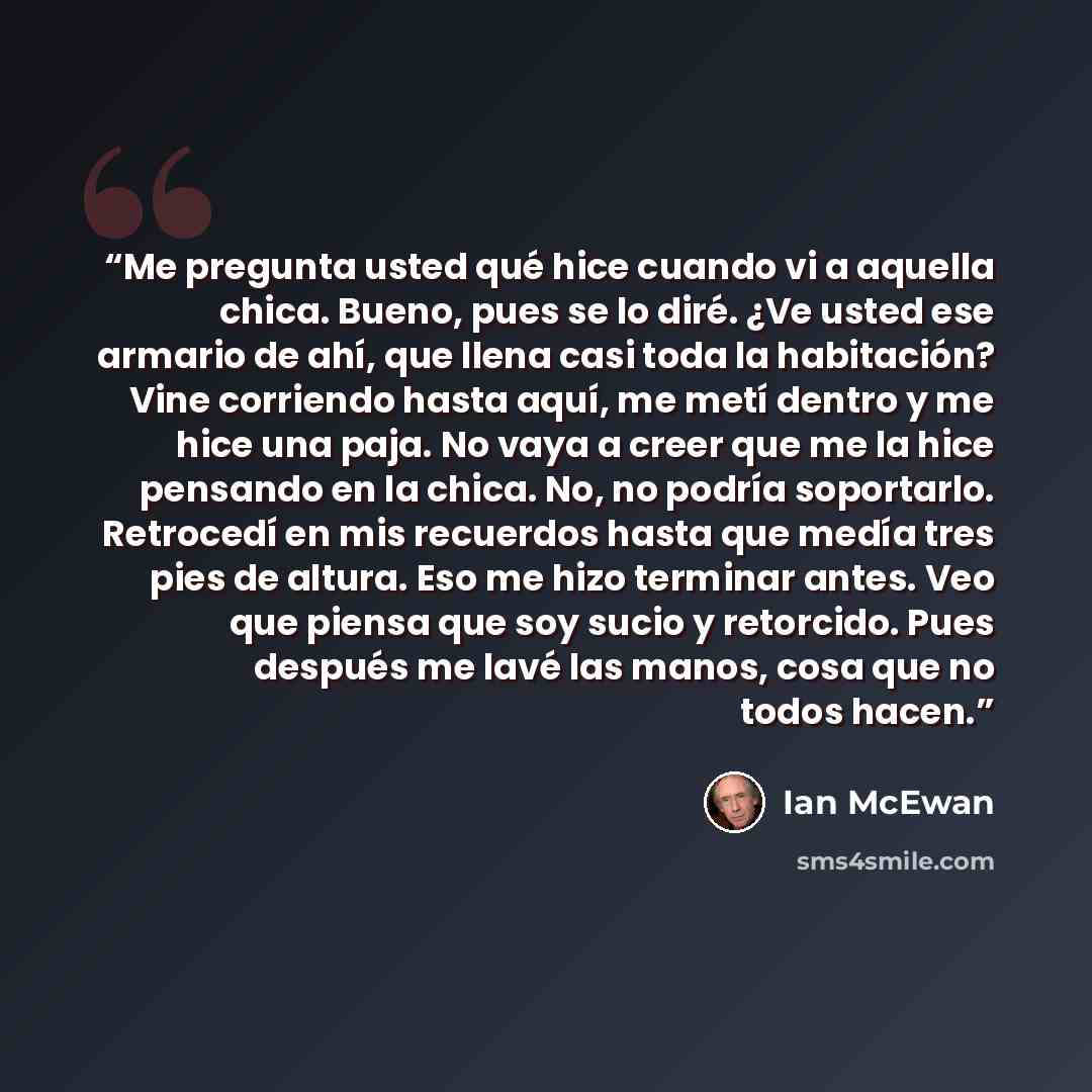 “Me pregunta usted qué hice cuando vi a aquella chica. Bueno, pues se lo diré. ¿Ve usted ese armario de ahí, que llena casi toda la habitación? Vine corriendo hasta aquí, me metí dentro y me hice una paja. No vaya a creer que me la hice pensando en la chica. No, no podría soportarlo. Retrocedí en…” quote by Ian McEwan