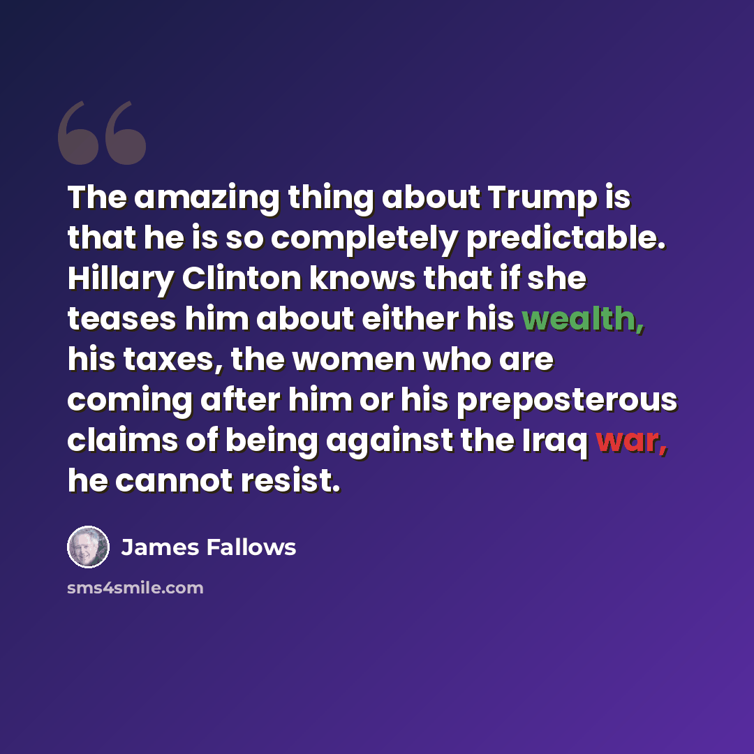 “The amazing thing about Trump is that he is so completely predictable. Hillary Clinton knows that if she teases him about either his wealth, his taxes, the women who are coming after him or his preposterous claims of being against the Iraq war, he cannot resist.” quote by James Fallows