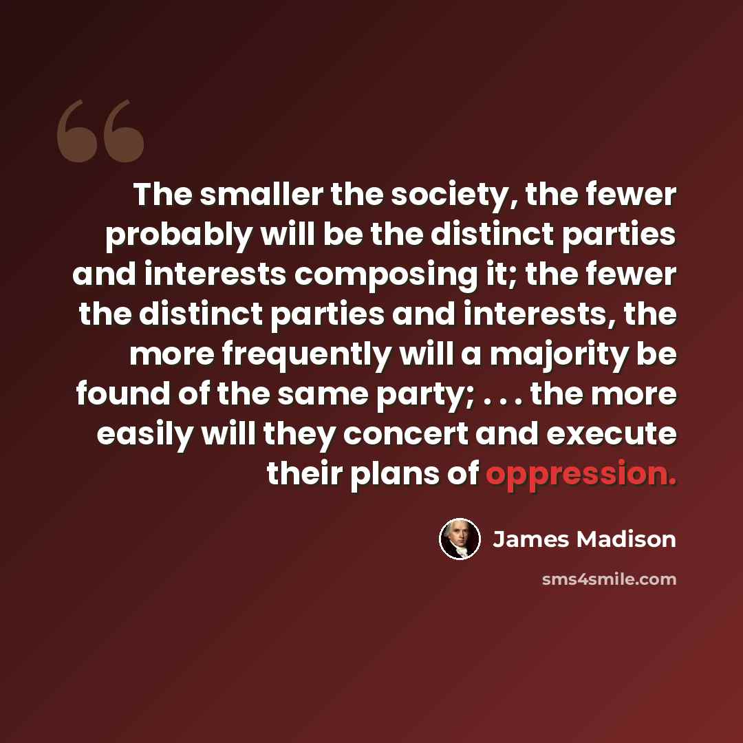 “The smaller the society, the fewer probably will be the distinct parties and interests composing it; the fewer the distinct parties and interests, the more frequently will a majority be found of the same party; . . . the more easily will they concert and execute their plans of oppression.” quote by James Madison