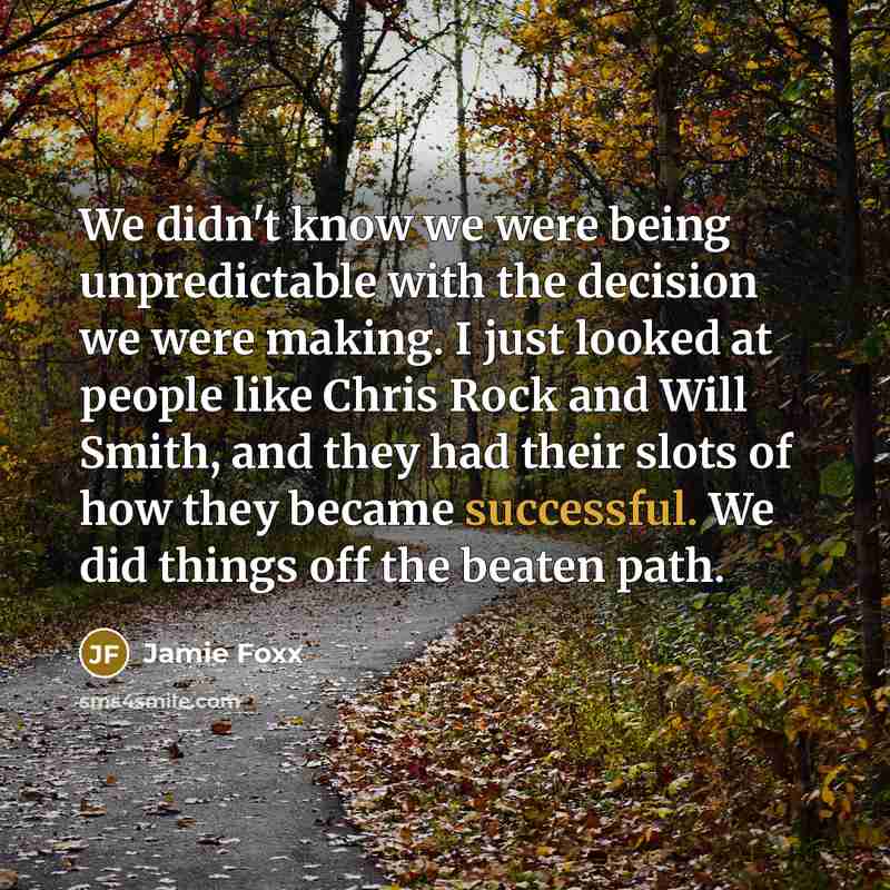 “We didn't know we were being unpredictable with the decision we were making. I just looked at people like Chris Rock and Will Smith, and they had their slots of how they became successful. We did things off the beaten path.” quote by Jamie Foxx