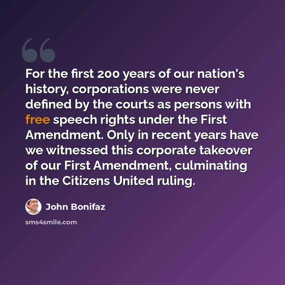 “For the first 200 years of our nation's history, corporations were never defined by the courts as persons with free speech rights under the First Amendment. Only in recent years have we witnessed this corporate takeover of our First Amendment, culminating in the Citizens United ruling.” quote by John Bonifaz