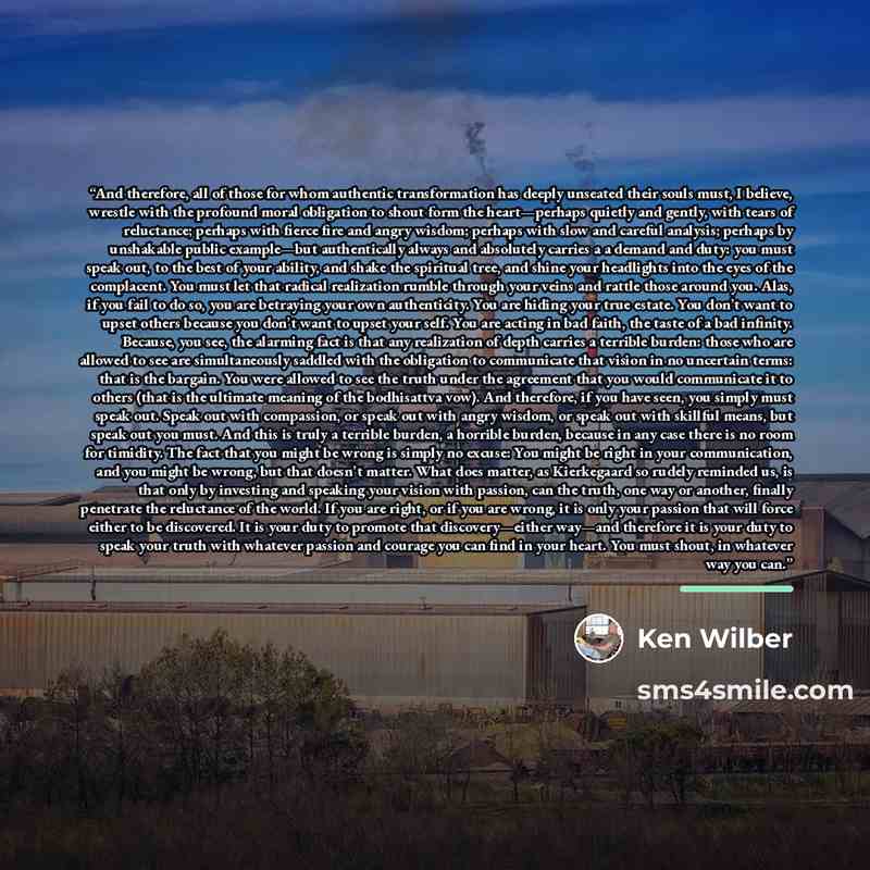 “And therefore, all of those for whom authentic transformation has deeply unseated their souls must, I believe, wrestle with the profound moral obligation to shout form the heart—perhaps quietly and gently, with tears of reluctance; perhaps with fierce fire and angry wisdom; perhaps with slow and…” quote by Ken Wilber
