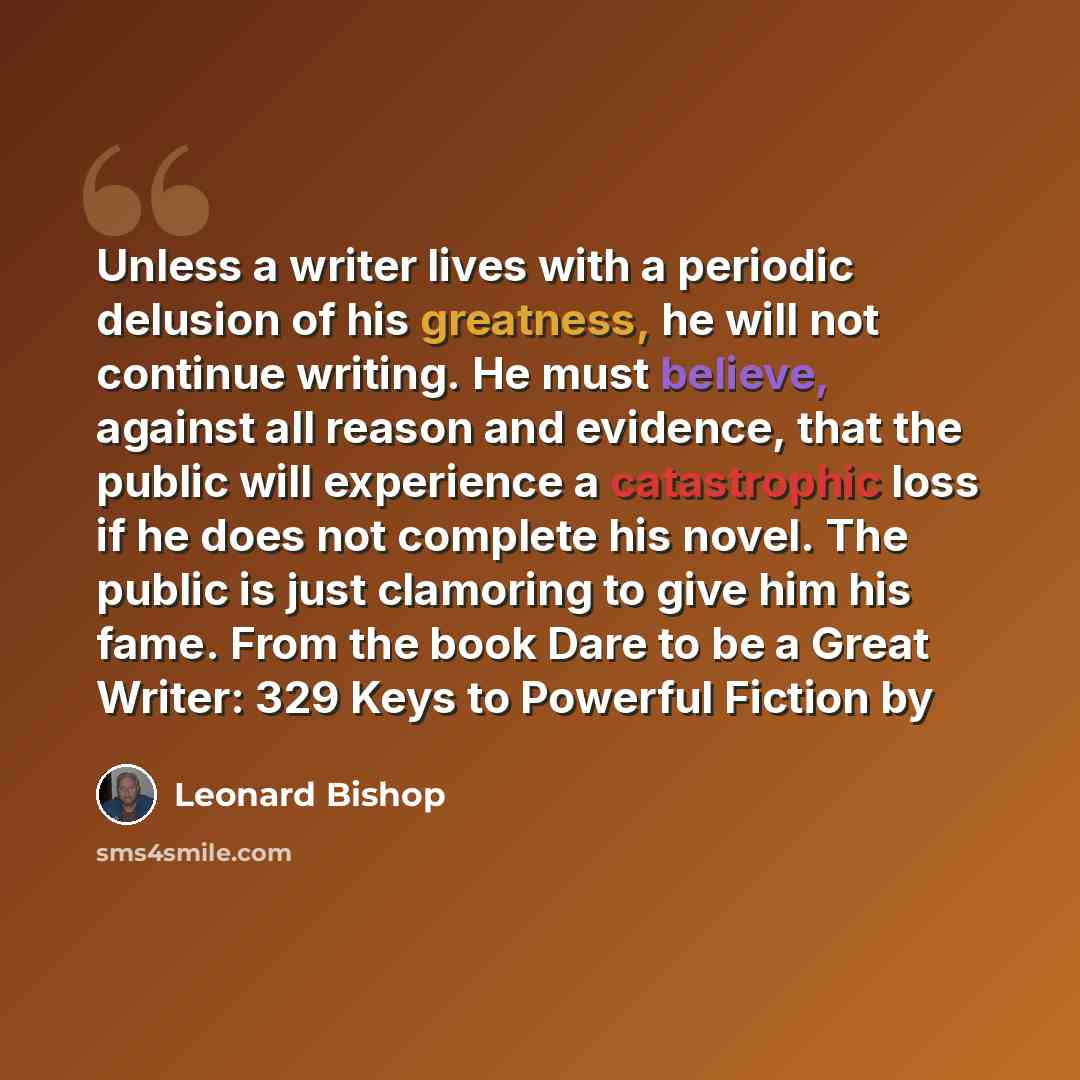 “Unless a writer lives with a periodic delusion of his greatness, he will not continue writing. He must believe, against all reason and evidence, that the public will experience a catastrophic loss if he does not complete his novel. The public is just clamoring to give him his fame. From the book…” quote by Leonard Bishop