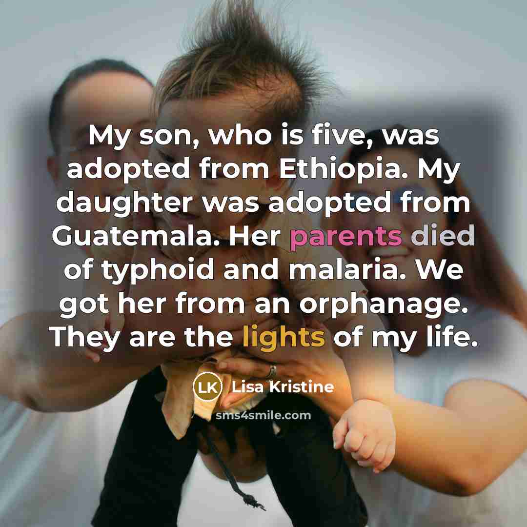“My son, who is five, was adopted from Ethiopia. My daughter was adopted from Guatemala. Her parents died of typhoid and malaria. We got her from an orphanage. They are the lights of my life.” quote by Lisa Kristine