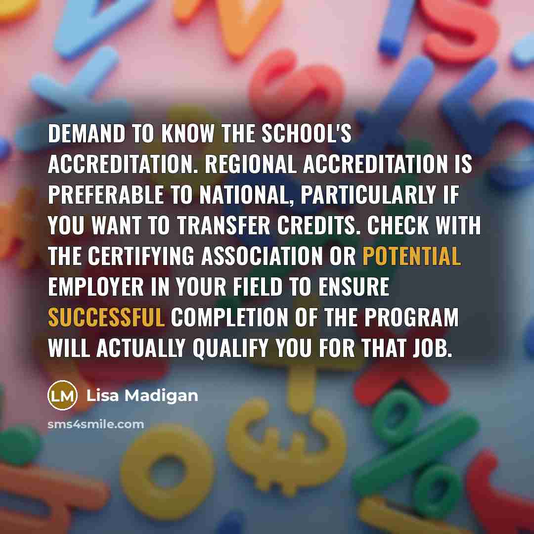 “Demand to know the school's accreditation. Regional accreditation is preferable to national, particularly if you want to transfer credits. Check with the certifying association or potential employer in your field to ensure successful completion of the program will actually qualify you for that job.” quote by Lisa Madigan