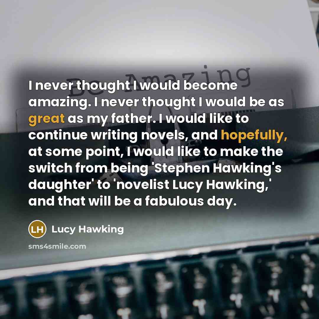 “I never thought I would become amazing. I never thought I would be as great as my father. I would like to continue writing novels, and hopefully, at some point, I would like to make the switch from being 'Stephen Hawking's daughter' to 'novelist Lucy Hawking,' and that will be a fabulous day.” quote by Lucy Hawking