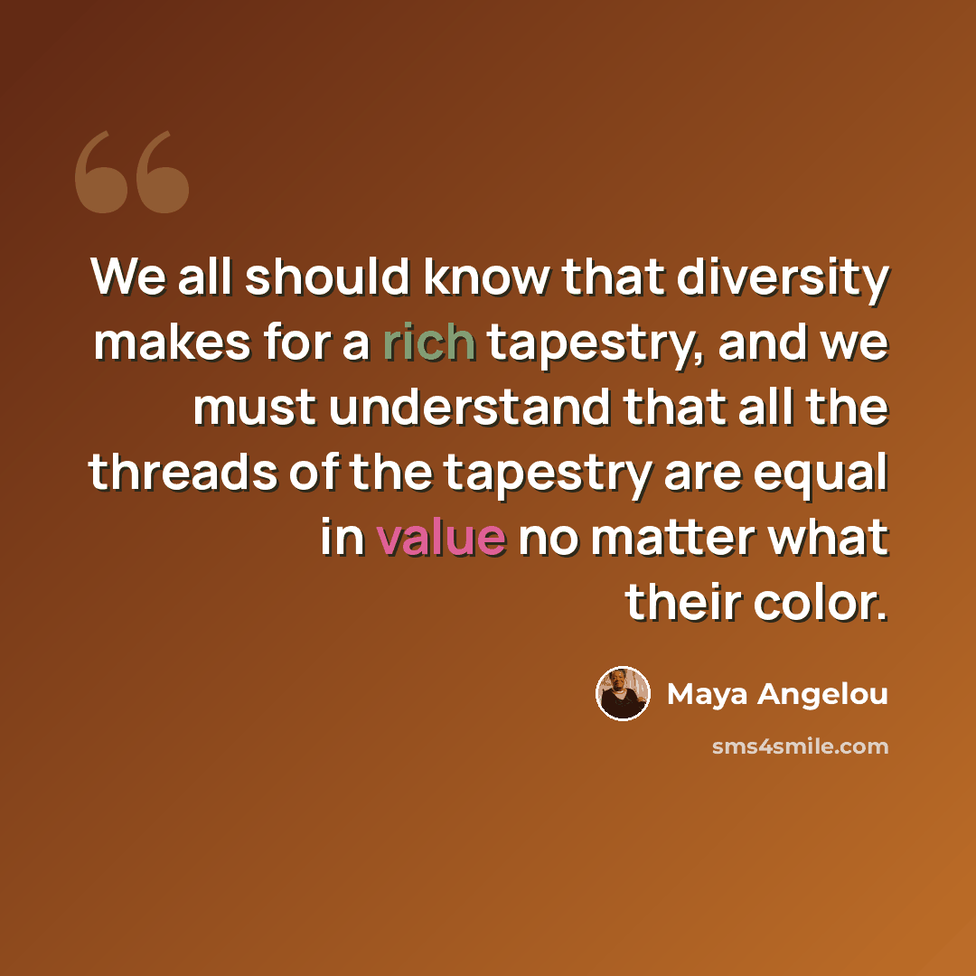 “We all should know that diversity makes for a rich tapestry, and we must understand that all the threads of the tapestry are equal in value no matter what their color.” quote by Maya Angelou