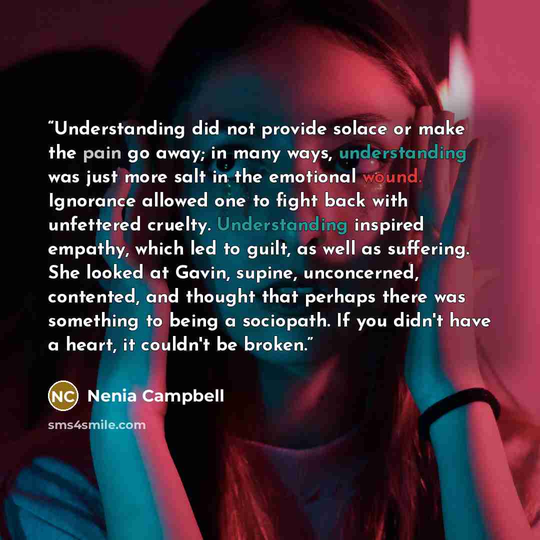 “Understanding did not provide solace or make the pain go away; in many ways, understanding was just more salt in the emotional wound. Ignorance allowed one to fight back with unfettered cruelty. Understanding inspired empathy, which led to guilt, as well as suffering. She looked at Gavin, supine…” quote by Nenia Campbell