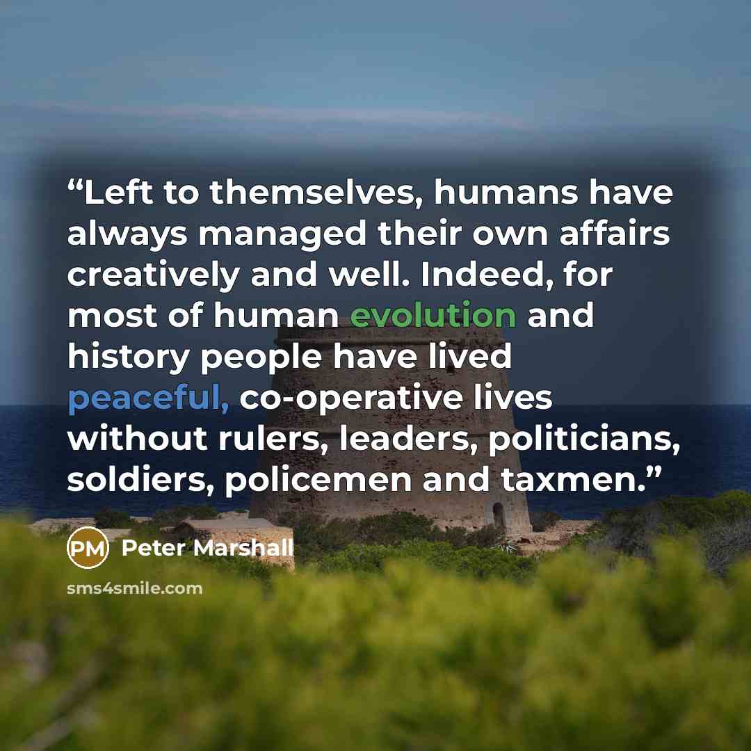 “Left to themselves, humans have always managed their own affairs creatively and well. Indeed, for most of human evolution and history people have lived peaceful, co-operative lives without rulers, leaders, politicians, soldiers, policemen and taxmen.” quote by Peter Marshall