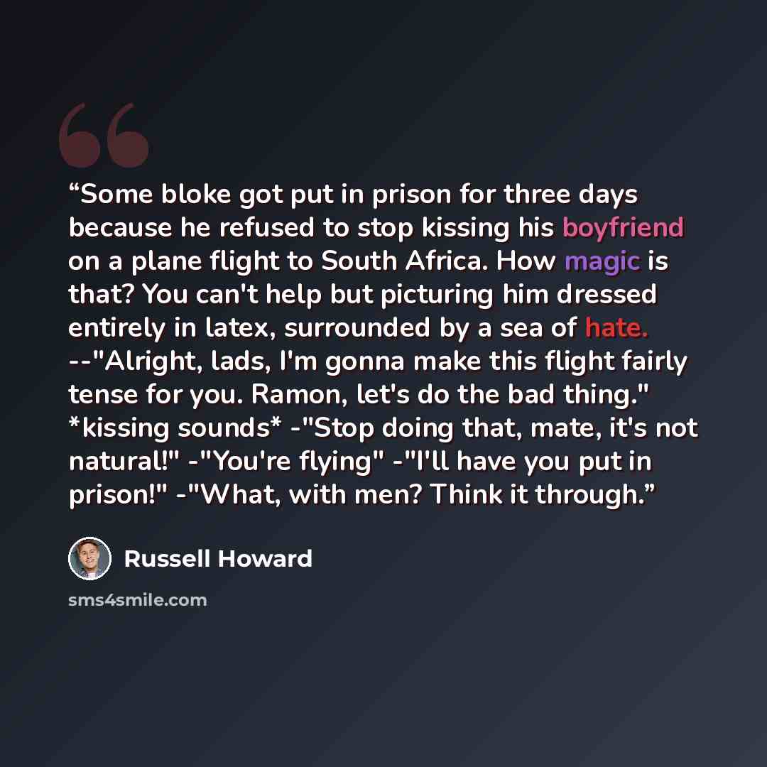 “Some bloke got put in prison for three days because he refused to stop kissing his boyfriend on a plane flight to South Africa. How magic is that? You can't help but picturing him dressed entirely in latex, surrounded by a sea of hate. --"Alright, lads, I'm gonna make this flight fairly tense for…” quote by Russell Howard