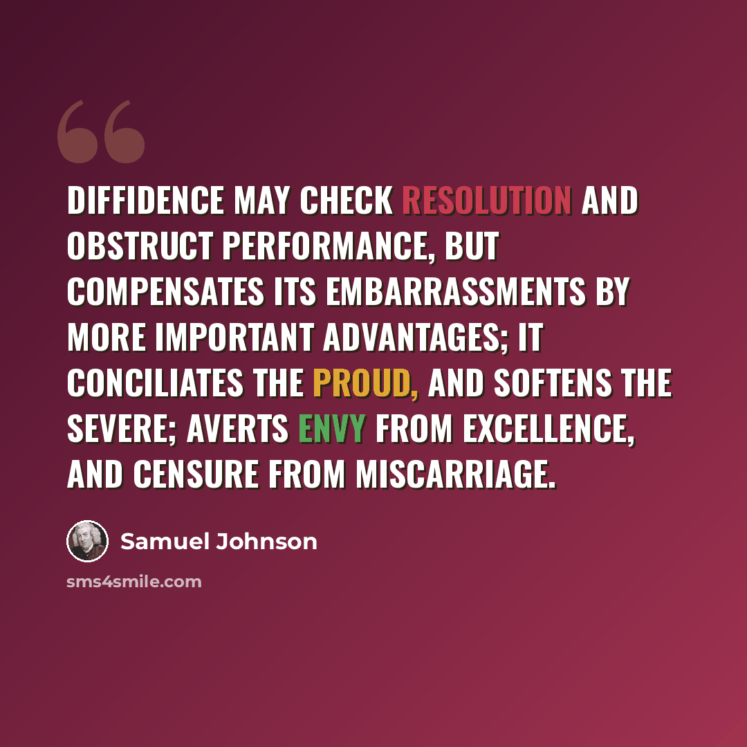 “Diffidence may check resolution and obstruct performance, but compensates its embarrassments by more important advantages; it conciliates the proud, and softens the severe; averts envy from excellence, and censure from miscarriage.” quote by Samuel Johnson