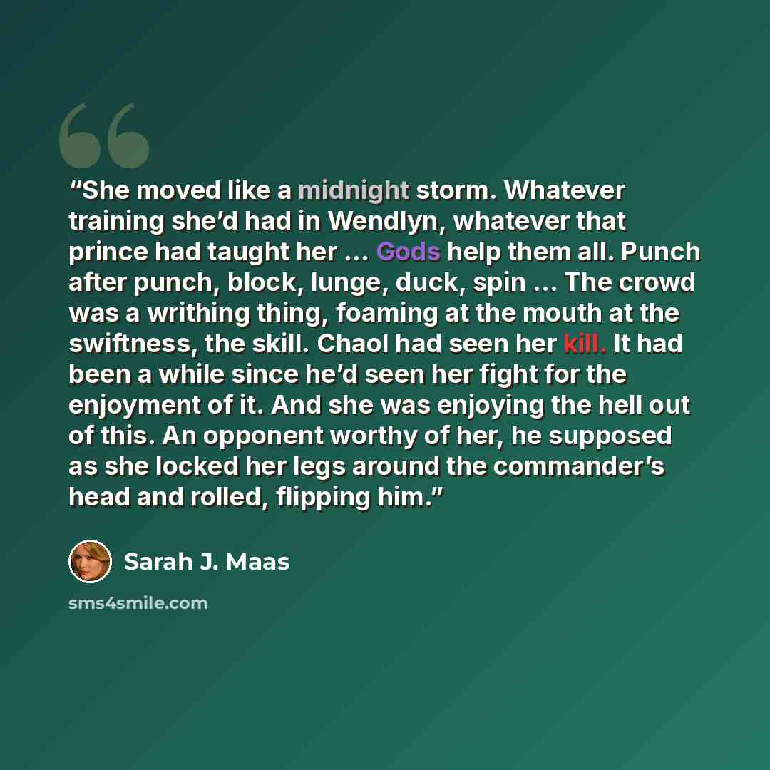 “She moved like a midnight storm. Whatever training she’d had in Wendlyn, whatever that prince had taught her … Gods help them all. Punch after punch, block, lunge, duck, spin … The crowd was a writhing thing, foaming at the mouth at the swiftness, the skill. Chaol had seen her kill. It had been a…” quote by Sarah J. Maas