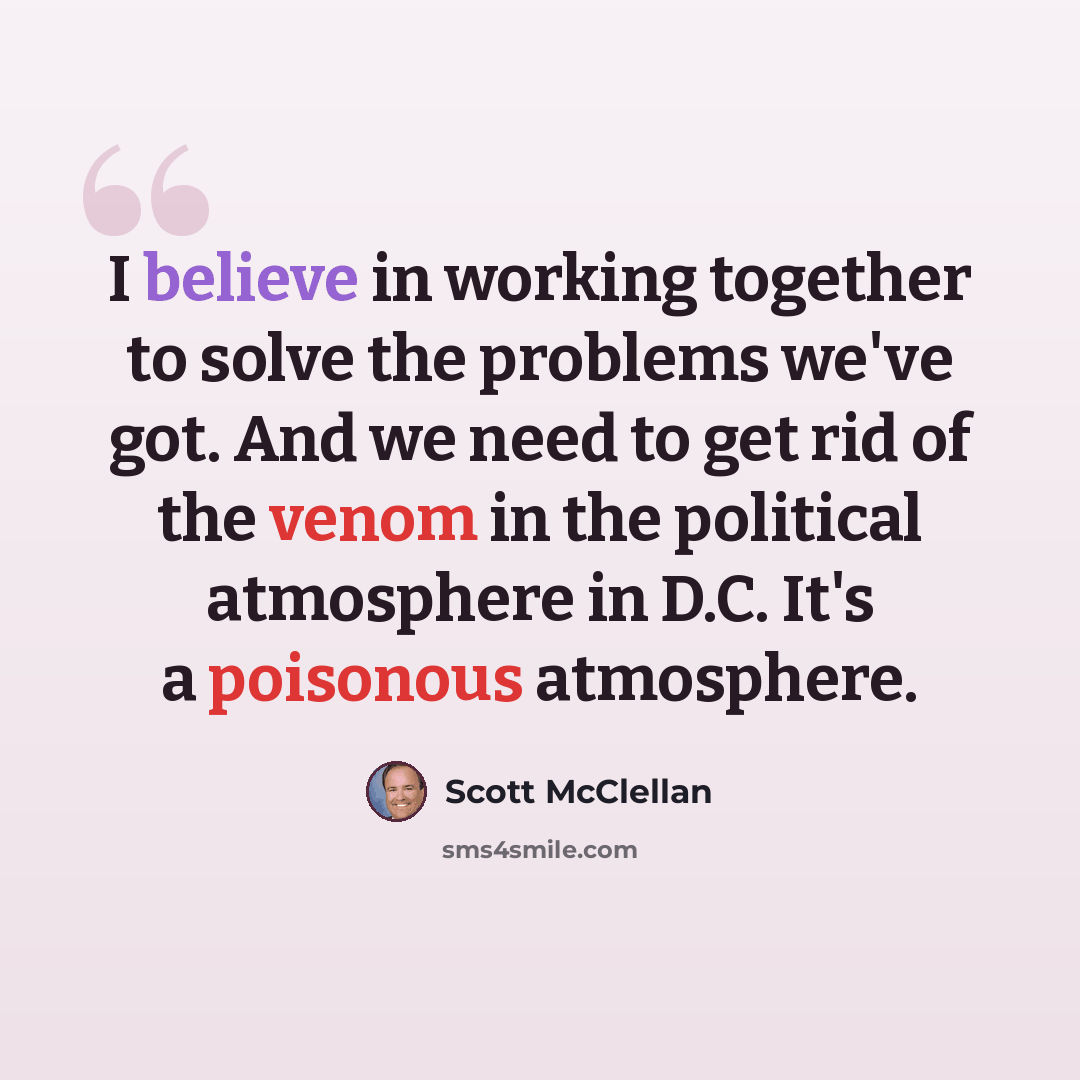 “I believe in working together to solve the problems we've got. And we need to get rid of the venom in the political atmosphere in D.C. It's a poisonous atmosphere.” quote by Scott McClellan