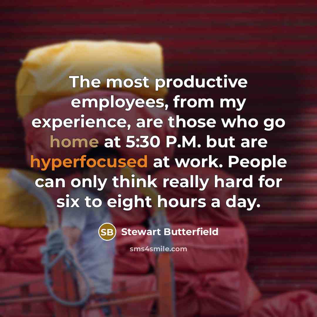 “The most productive employees, from my experience, are those who go home at 5:30 P.M. but are hyperfocused at work. People can only think really hard for six to eight hours a day.” quote by Stewart Butterfield