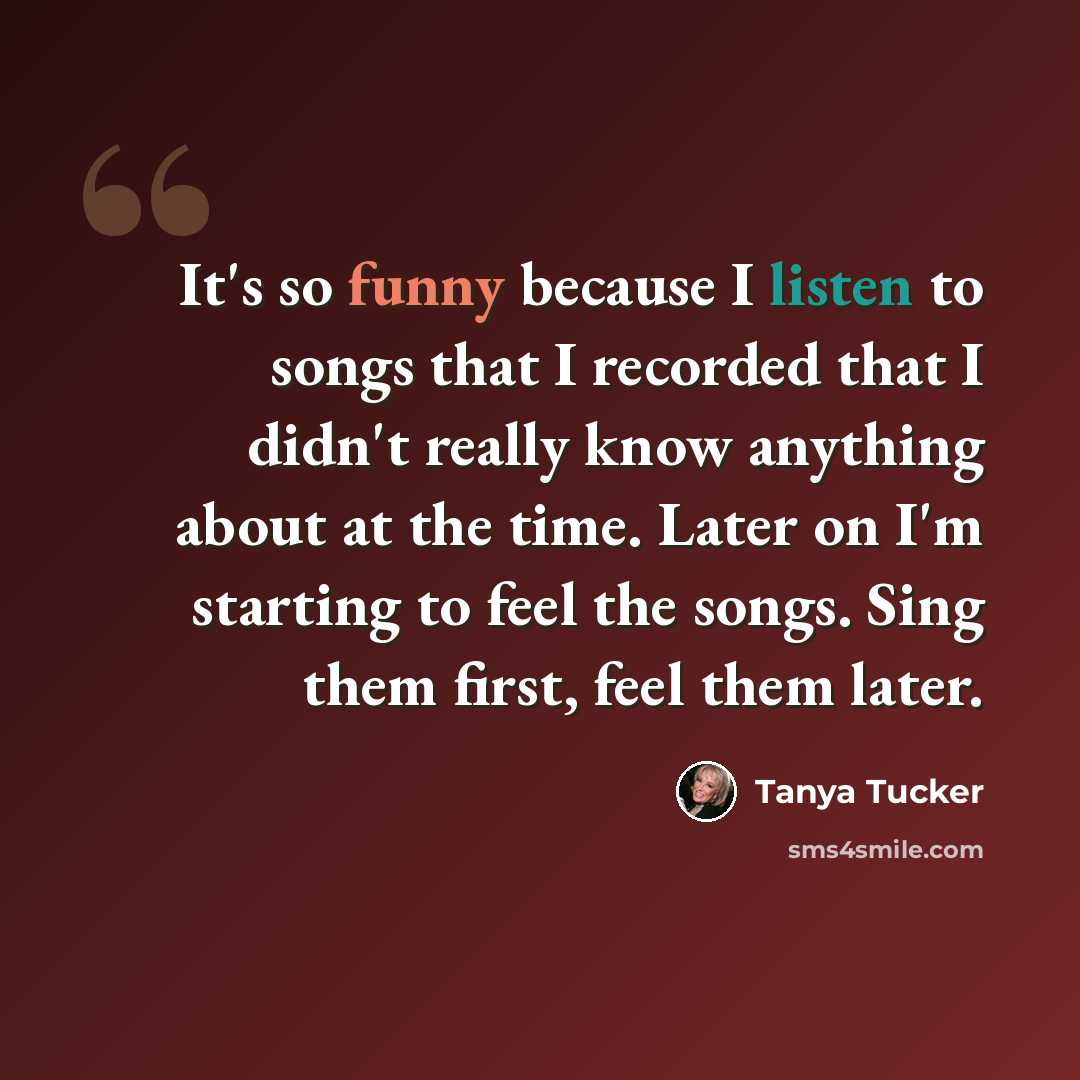 “It's so funny because I listen to songs that I recorded that I didn't really know anything about at the time. Later on I'm starting to feel the songs. Sing them first, feel them later.” quote by Tanya Tucker