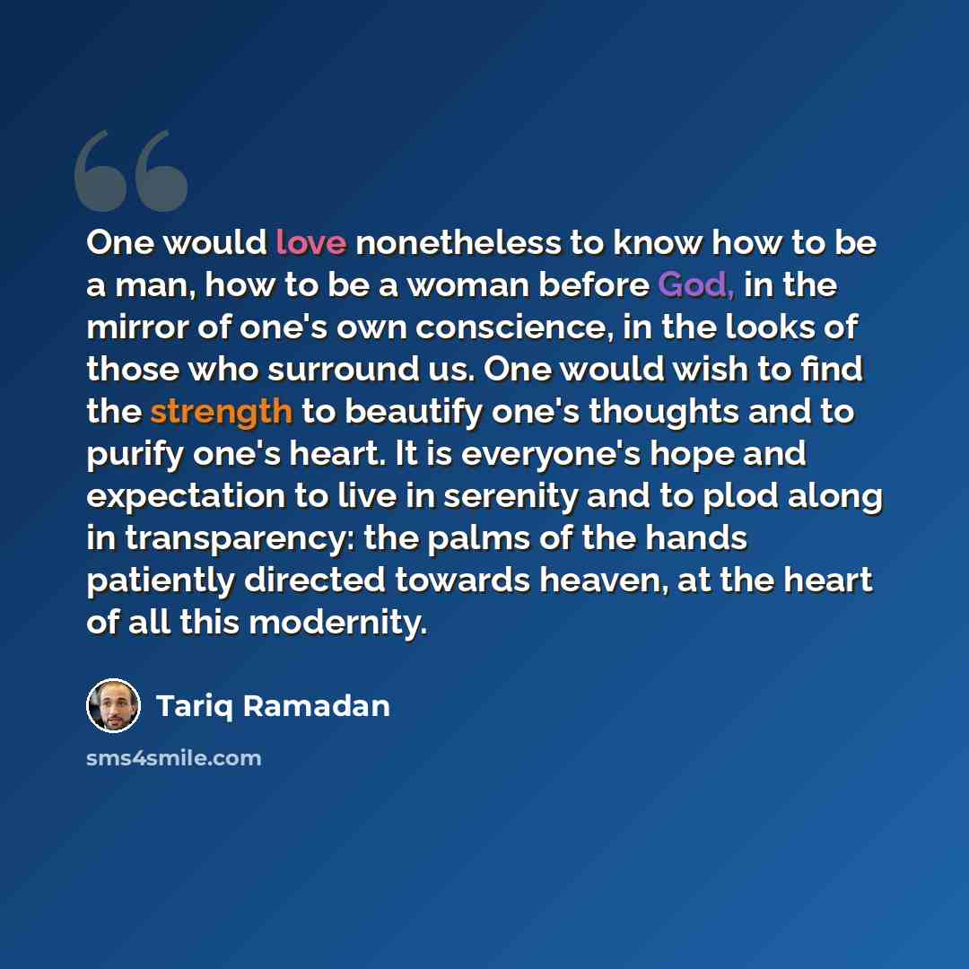 “One would love nonetheless to know how to be a man, how to be a woman before God, in the mirror of one's own conscience, in the looks of those who surround us. One would wish to find the strength to beautify one's thoughts and to purify one's heart. It is everyone's hope and expectation to live in…” quote by Tariq Ramadan