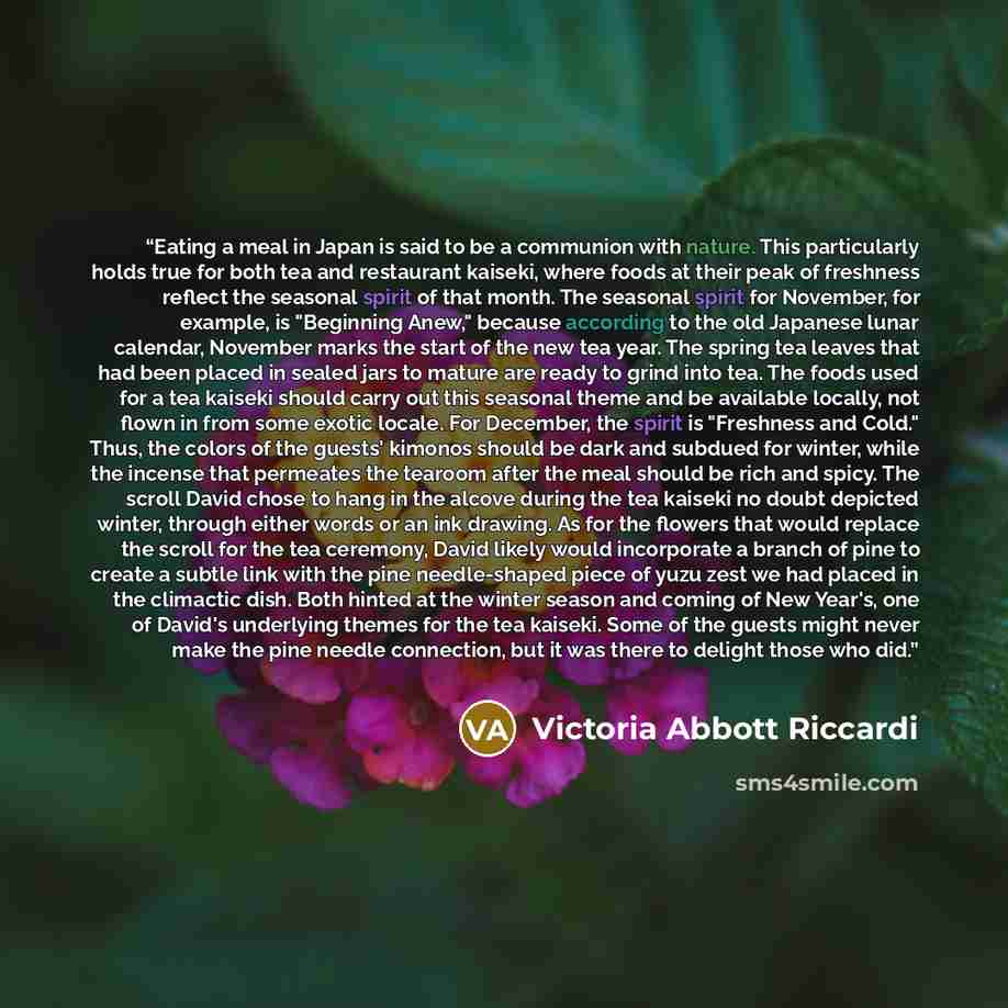 “Eating a meal in Japan is said to be a communion with nature. This particularly holds true for both tea and restaurant kaiseki, where foods at their peak of freshness reflect the seasonal spirit of that month. The seasonal spirit for November, for example, is "Beginning Anew," because according to…” quote by Victoria Abbott Riccardi