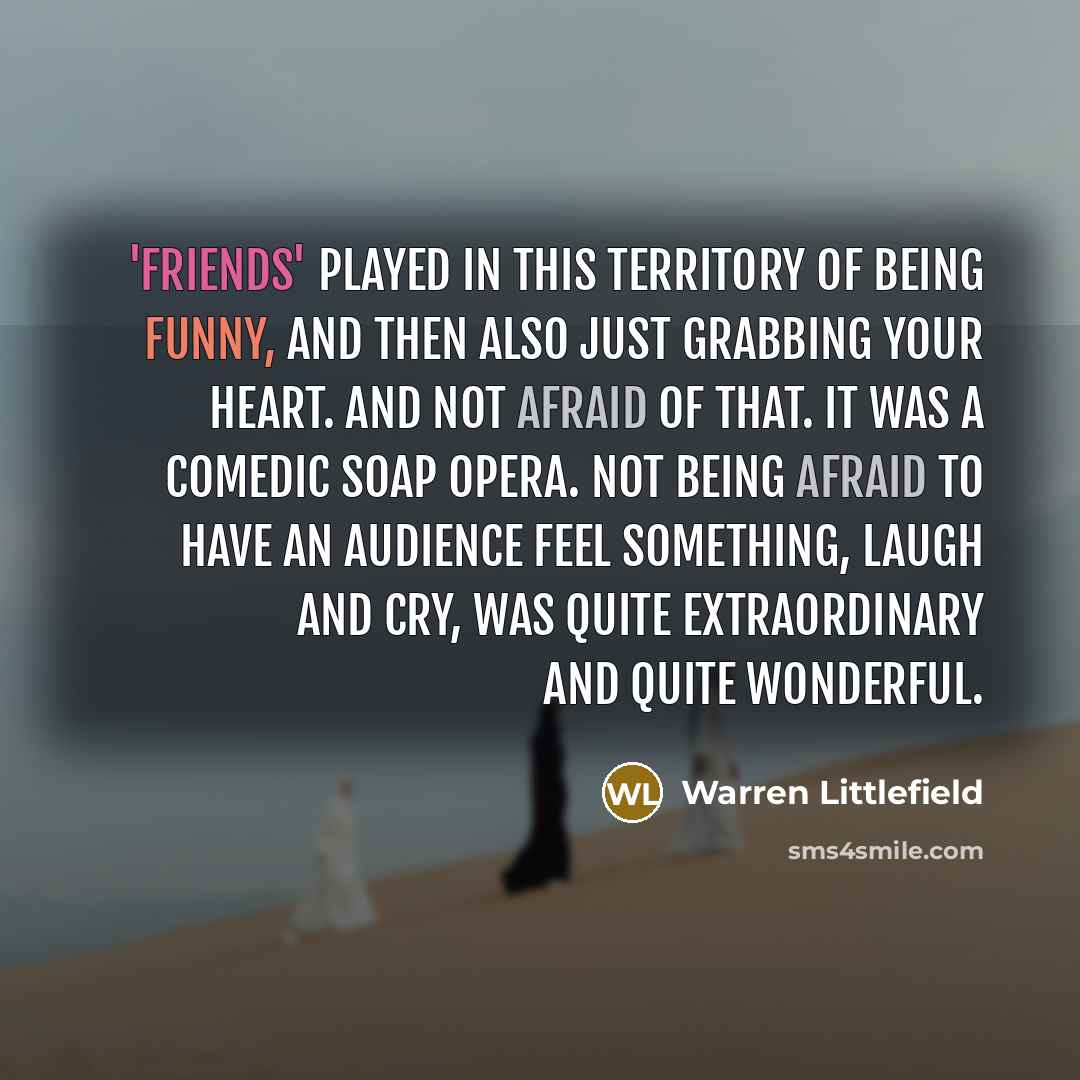 “'Friends' played in this territory of being funny, and then also just grabbing your heart. And not afraid of that. It was a comedic soap opera. Not being afraid to have an audience feel something, laugh and cry, was quite extraordinary and quite wonderful.” quote by Warren Littlefield