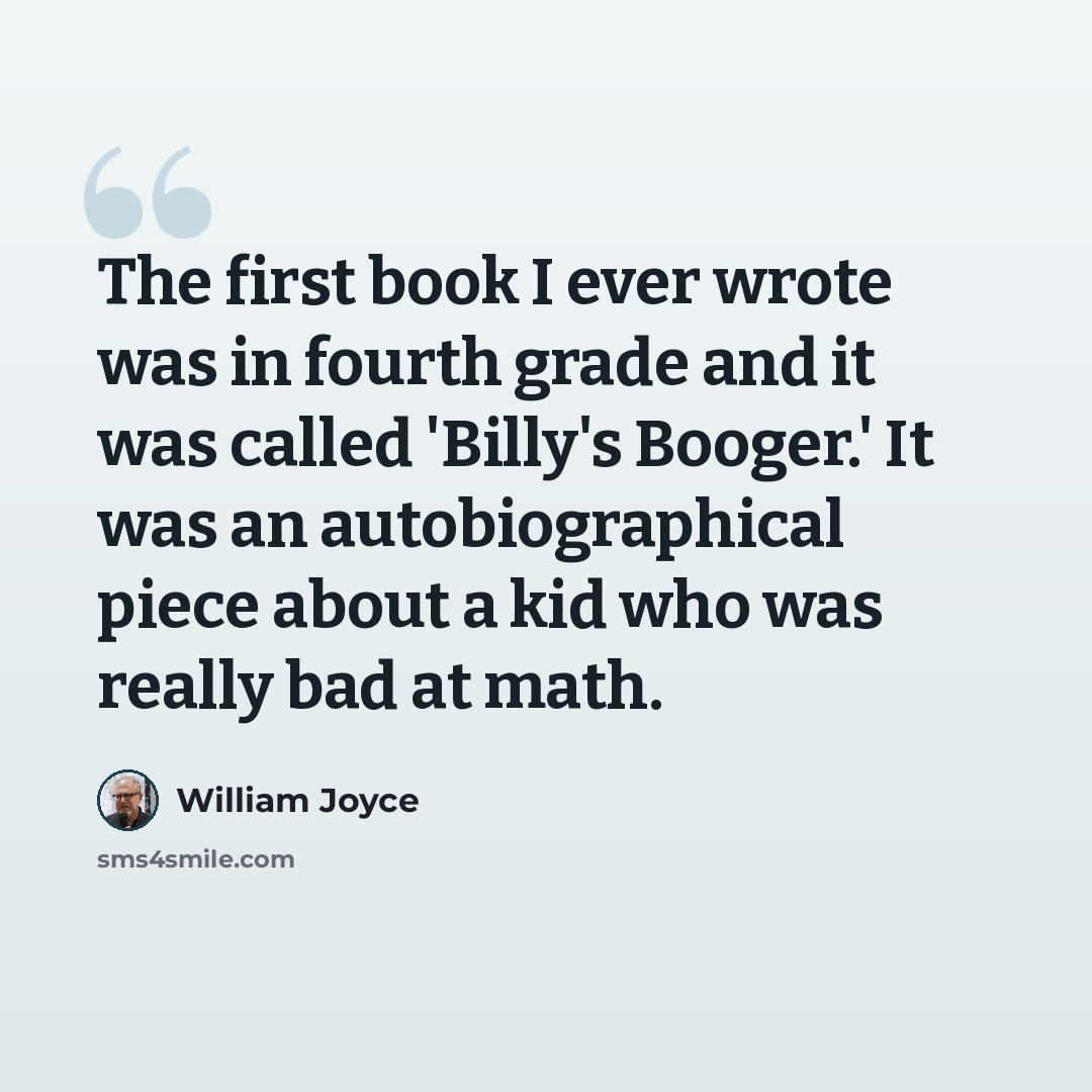 “The first book I ever wrote was in fourth grade and it was called 'Billy's Booger.' It was an autobiographical piece about a kid who was really bad at math.” quote by William Joyce