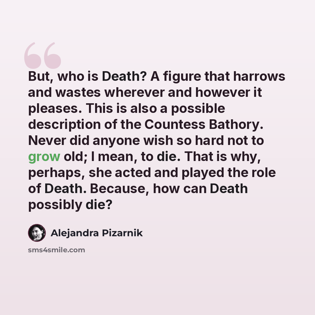 “But, who is Death? A figure that harrows and wastes wherever and however it pleases. This is also a possible description of the Countess Bathory. Never did anyone wish so hard not to grow old; I mean, to die. That is why, perhaps, she acted and played the role of Death. Because, how can Death…” quote by Alejandra Pizarnik