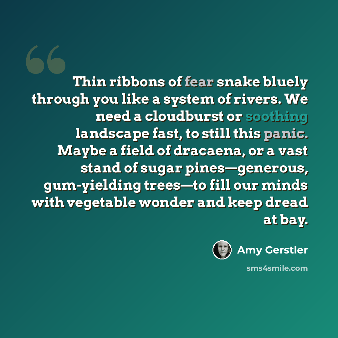“Thin ribbons of fear snake bluely through you like a system of rivers. We need a cloudburst or soothing landscape fast, to still this panic. Maybe a field of dracaena, or a vast stand of sugar pines—generous, gum-yielding trees—to fill our minds with vegetable wonder and keep dread at bay.” quote by Amy Gerstler