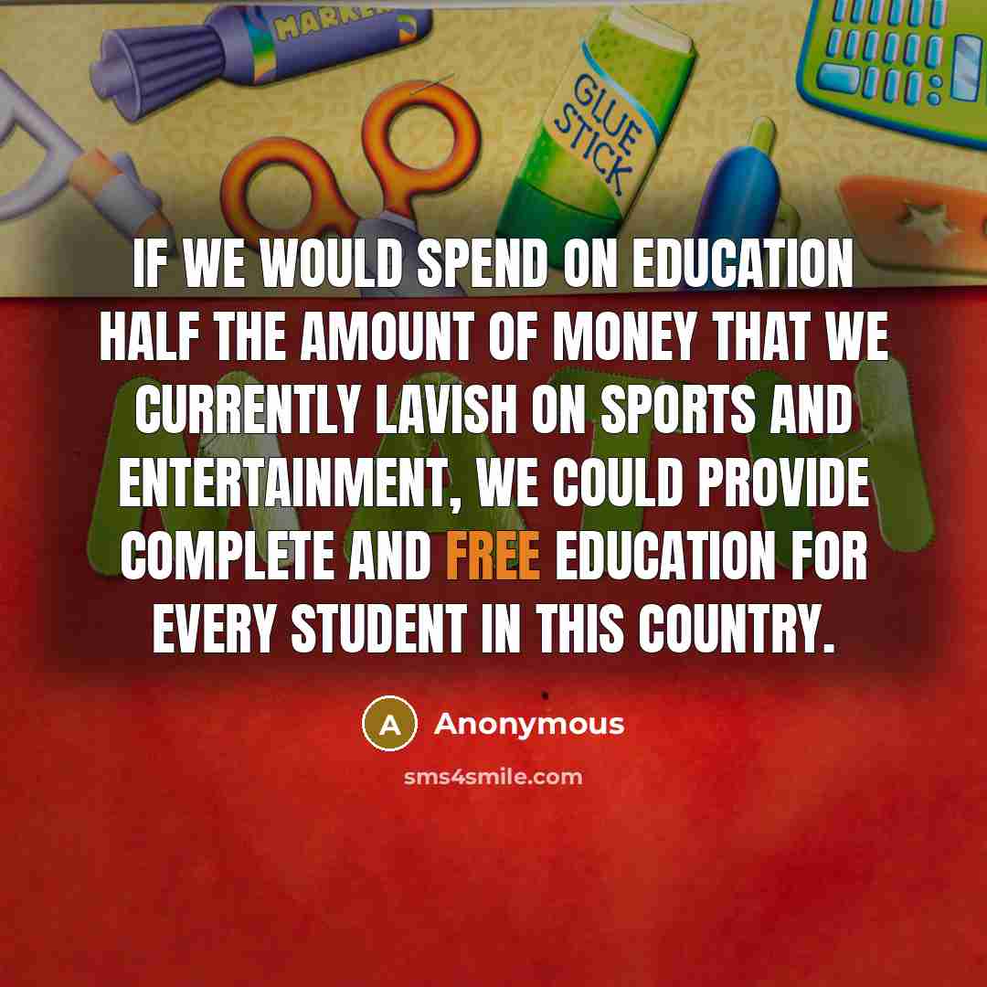 “If we would spend on education half the amount of money that we currently lavish on sports and entertainment, we could provide complete and free education for every student in this country.” quote by Anonymous